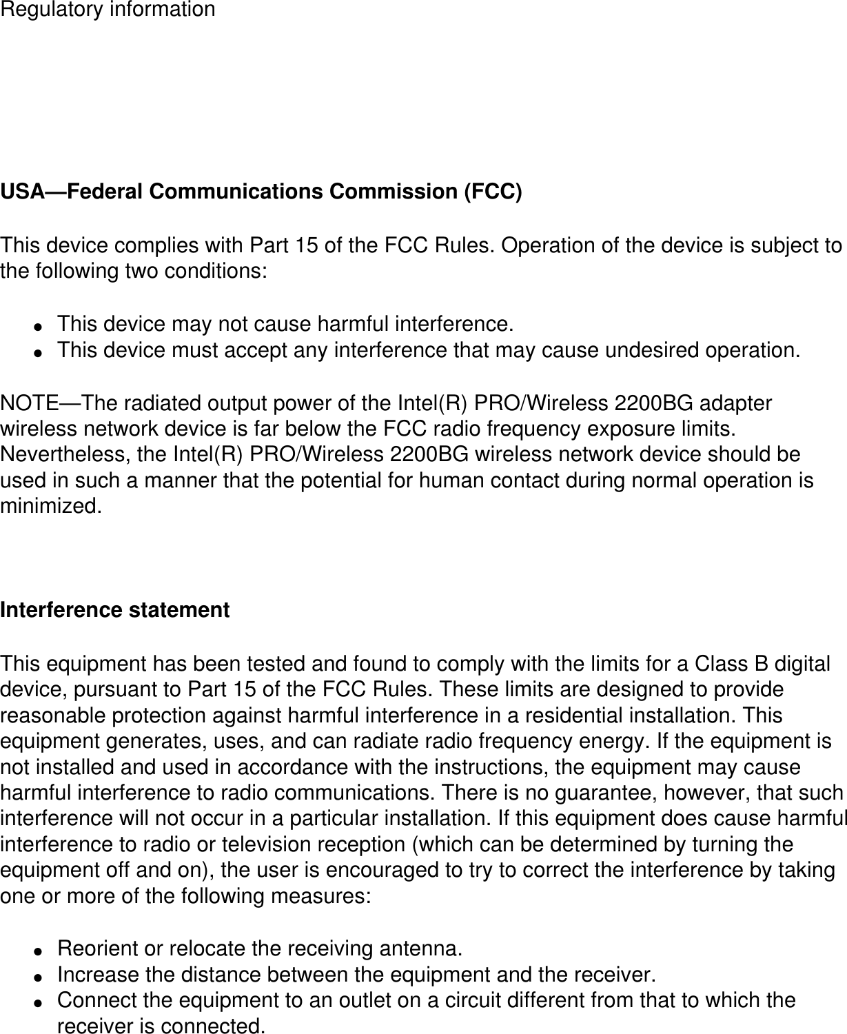 Regulatory information  USA—Federal Communications Commission (FCC)This device complies with Part 15 of the FCC Rules. Operation of the device is subject to the following two conditions:●     This device may not cause harmful interference.●     This device must accept any interference that may cause undesired operation.NOTE—The radiated output power of the Intel(R) PRO/Wireless 2200BG adapter wireless network device is far below the FCC radio frequency exposure limits. Nevertheless, the Intel(R) PRO/Wireless 2200BG wireless network device should be used in such a manner that the potential for human contact during normal operation is minimized.  Interference statementThis equipment has been tested and found to comply with the limits for a Class B digital device, pursuant to Part 15 of the FCC Rules. These limits are designed to provide reasonable protection against harmful interference in a residential installation. This equipment generates, uses, and can radiate radio frequency energy. If the equipment is not installed and used in accordance with the instructions, the equipment may cause harmful interference to radio communications. There is no guarantee, however, that such interference will not occur in a particular installation. If this equipment does cause harmful interference to radio or television reception (which can be determined by turning the equipment off and on), the user is encouraged to try to correct the interference by taking one or more of the following measures:●     Reorient or relocate the receiving antenna.●     Increase the distance between the equipment and the receiver.●     Connect the equipment to an outlet on a circuit different from that to which the receiver is connected.