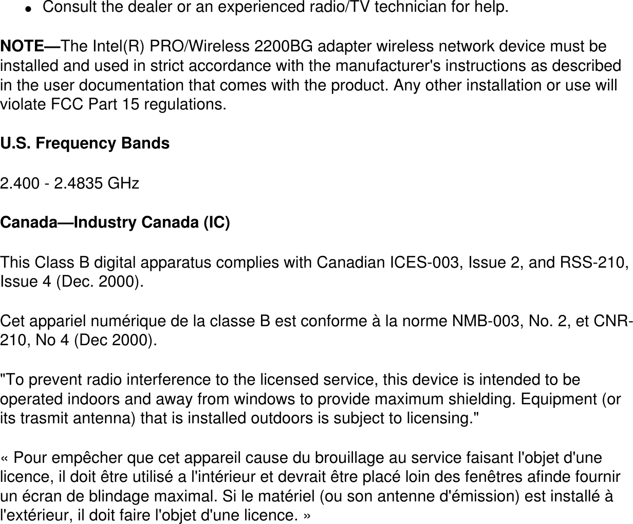 ●     Consult the dealer or an experienced radio/TV technician for help.NOTE—The Intel(R) PRO/Wireless 2200BG adapter wireless network device must be installed and used in strict accordance with the manufacturer&apos;s instructions as described in the user documentation that comes with the product. Any other installation or use will violate FCC Part 15 regulations.U.S. Frequency Bands2.400 - 2.4835 GHz Canada—Industry Canada (IC)This Class B digital apparatus complies with Canadian ICES-003, Issue 2, and RSS-210, Issue 4 (Dec. 2000). Cet appariel numérique de la classe B est conforme à la norme NMB-003, No. 2, et CNR-210, No 4 (Dec 2000).&quot;To prevent radio interference to the licensed service, this device is intended to be operated indoors and away from windows to provide maximum shielding. Equipment (or its trasmit antenna) that is installed outdoors is subject to licensing.&quot; « Pour empêcher que cet appareil cause du brouillage au service faisant l&apos;objet d&apos;une licence, il doit être utilisé a l&apos;intérieur et devrait être placé loin des fenêtres afinde fournir un écran de blindage maximal. Si le matériel (ou son antenne d&apos;émission) est installé à l&apos;extérieur, il doit faire l&apos;objet d&apos;une licence. » 