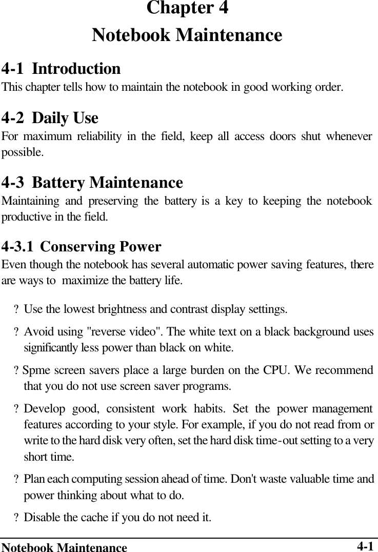  Notebook Maintenance      4-1Chapter 4 Notebook Maintenance 4-1 Introduction This chapter tells how to maintain the notebook in good working order. 4-2 Daily Use For maximum reliability in the field, keep all access doors shut whenever possible. 4-3 Battery Maintenance Maintaining and preserving the battery is a key to keeping the notebook productive in the field. 4-3.1 Conserving Power Even though the notebook has several automatic power saving features, there are ways to  maximize the battery life. ? Use the lowest brightness and contrast display settings. ? Avoid using &quot;reverse video&quot;. The white text on a black background uses significantly less power than black on white. ? Spme screen savers place a large burden on the CPU. We recommend that you do not use screen saver programs. ? Develop good, consistent work habits. Set the power management features according to your style. For example, if you do not read from or write to the hard disk very often, set the hard disk time-out setting to a very short time. ? Plan each computing session ahead of time. Don&apos;t waste valuable time and power thinking about what to do. ? Disable the cache if you do not need it. 