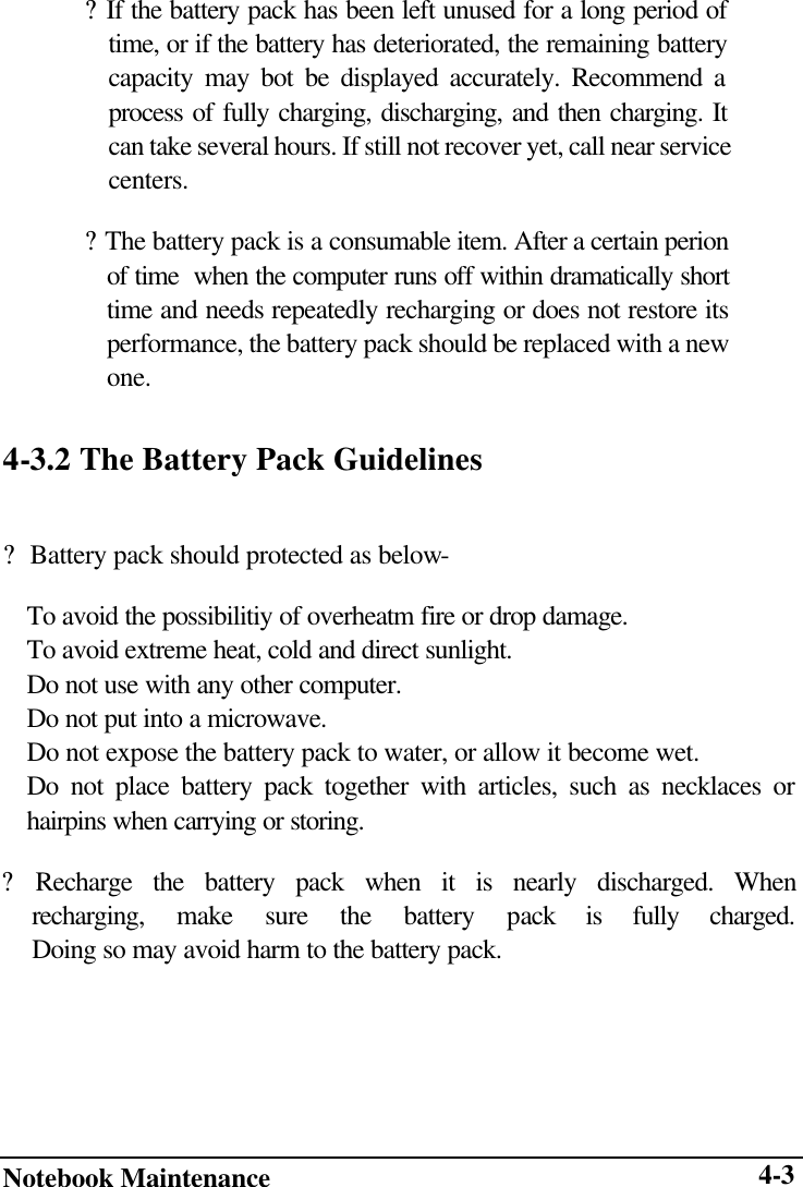  Notebook Maintenance      4-3? If the battery pack has been left unused for a long period of time, or if the battery has deteriorated, the remaining battery capacity may bot be displayed accurately. Recommend a process of fully charging, discharging, and then charging. It can take several hours. If still not recover yet, call near service centers. ? The battery pack is a consumable item. After a certain perion of time  when the computer runs off within dramatically short time and needs repeatedly recharging or does not restore its performance, the battery pack should be replaced with a new one. 4-3.2 The Battery Pack Guidelines  ?  Battery pack should protected as below-     To avoid the possibilitiy of overheatm fire or drop damage.     To avoid extreme heat, cold and direct sunlight.     Do not use with any other computer.     Do not put into a microwave.     Do not expose the battery pack to water, or allow it become wet. Do not place battery pack together with articles, such as necklaces or hairpins when carrying or storing. ? Recharge the battery pack when it is nearly discharged. When  recharging, make sure the battery pack is fully charged.  Doing so may avoid harm to the battery pack. 