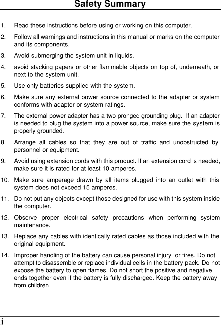       jSafety Summary 1. Read these instructions before using or working on this computer. 2. Follow all warnings and instructions in this manual or marks on the computer and its components. 3. Avoid submerging the system unit in liquids. 4. avoid stacking papers or other flammable objects on top of, underneath, or next to the system unit. 5. Use only batteries supplied with the system. 6. Make sure any external power source connected to the adapter or system conforms with adaptor or system ratings. 7. The external power adapter has a two-pronged grounding plug.  If an adapter is needed to plug the system into a power source, make sure the system is properly grounded. 8. Arrange all cables so that they are out of traffic and unobstructed by personnel or equipment. 9. Avoid using extension cords with this product. If an extension cord is needed, make sure it is rated for at least 10 amperes. 10. Make sure amperage drawn by all items plugged into an outlet with this system does not exceed 15 amperes. 11. Do not put any objects except those designed for use with this system inside the computer. 12. Observe proper electrical safety precautions when performing system maintenance. 13. Replace any cables with identically rated cables as those included with the original equipment. 14.  Improper handling of the battery can cause personal injury  or fires. Do not attempt to disassemble or replace individual cells in the battery pack. Do not expose the battery to open flames. Do not short the positive and negative ends together even if the battery is fully discharged. Keep the battery away from children.