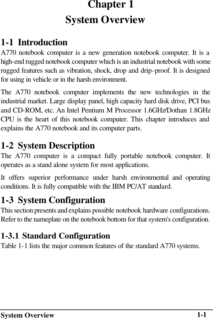 System Overview    1-1    Chapter 1 System Overview 1-1 Introduction   A770 notebook computer is a new generation notebook computer. It is a high-end rugged notebook computer which is an industrial notebook with some rugged features such as vibration, shock, drop and drip-proof. It is designed for using in vehicle or in the harsh environment. The A770 notebook computer implements the new technologies in the industrial market. Large display panel, high capacity hard disk drive, PCI bus and CD-ROM, etc. An Intel Pentium M Processor 1.6GHz/Dothan 1.8GHz CPU is the heart of this notebook computer. This chapter introduces and explains the A770 notebook and its computer parts. 1-2 System Description The A770 computer is a compact fully portable notebook computer. It operates as a stand alone system for most applications. It offers superior performance under harsh environmental and operating conditions. It is fully compatible with the IBM PC/AT standard. 1-3 System Configuration This section presents and explains possible notebook hardware configurations. Refer to the nameplate on the notebook bottom for that system&apos;s configuration. 1-3.1 Standard Configuration Table 1-1 lists the major common features of the standard A770 systems. 