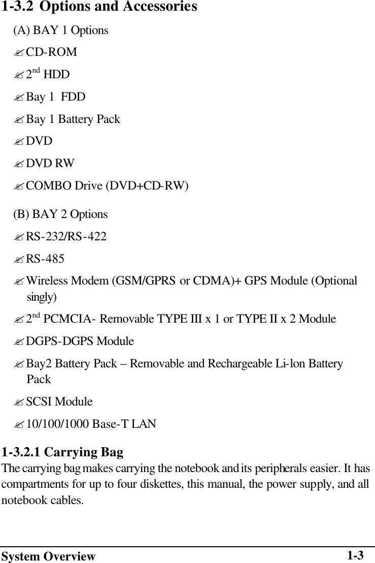 System Overview    1-31-3.2 Options and Accessories (A) BAY 1 Options ? CD-ROM ? 2nd HDD ? Bay 1  FDD ? Bay 1 Battery Pack ? DVD ? DVD RW ? COMBO Drive (DVD+CD-RW) (B) BAY 2 Options ? RS-232/RS-422 ? RS-485 ? Wireless Modem (GSM/GPRS or CDMA)+ GPS Module (Optional  singly) ? 2nd PCMCIA- Removable TYPE III x 1 or TYPE II x 2 Module ? DGPS-DGPS Module ? Bay2 Battery Pack – Removable and Rechargeable Li-lon Battery  Pack ? SCSI Module ? 10/100/1000 Base-T LAN 1-3.2.1 Carrying Bag The carrying bag makes carrying the notebook and its peripherals easier. It has compartments for up to four diskettes, this manual, the power supply, and all notebook cables. 