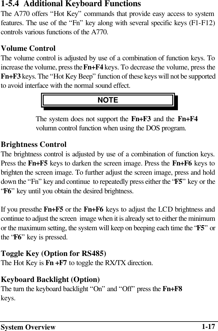 System Overview    1-171-5.4  Additional Keyboard Functions The A770 offers “Hot Key” commands that provide easy access to system features. The use of the “Fn” key along with several specific keys (F1-F12) controls various functions of the A770. Volume Control The volume control is adjusted by use of a combination of function keys. To increase the volume, press the Fn+F4 keys. To decrease the volume, press the Fn+F3 keys. The “Hot Key Beep” function of these keys will not be supported to avoid interface with the normal sound effect. NOTE  The system does not support the Fn+F3 and the Fn+F4 volumn control function when using the DOS program. Brightness Control The brightness control is adjusted by use of a combination of function keys. Press the Fn+F5 keys to darken the screen image. Press the Fn+F6 keys to brighten the screen image. To further adjust the screen image, press and hold down the “Fn” key and continue  to repeatedly press either the “F5” key or the “F6” key until you obtain the desired brightness.   If you pressthe Fn+F5 or the Fn+F6 keys to adjust the LCD brightness and continue to adjust the screen  image when it is already set to either the minimum or the maximum setting, the system will keep on beeping each time the “F5” or the “F6” key is pressed. Toggle Key (Option for RS485) The Hot Key is Fn +F7 to toggle the RX/TX direction. Keyboard Backlight (Option) The turn the keyboard backlight “On” and “Off” press the Fn+F8 keys.  