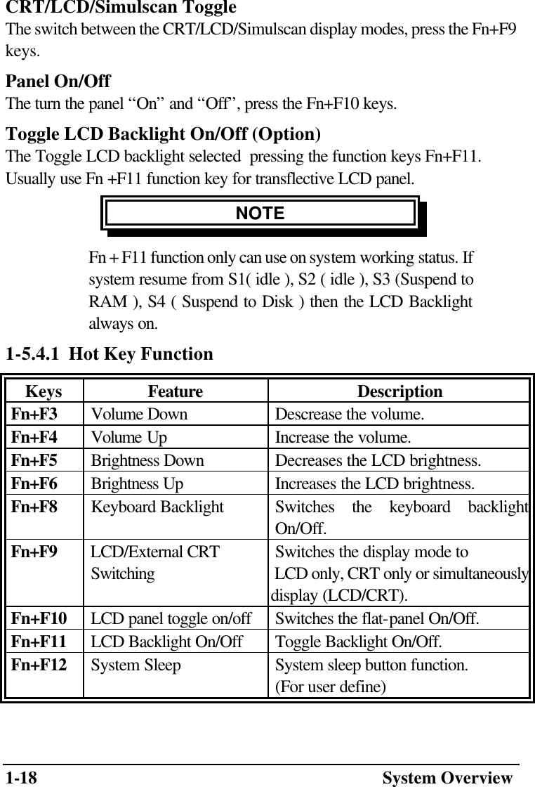 1-18  System Overview CRT/LCD/Simulscan Toggle The switch between the CRT/LCD/Simulscan display modes, press the Fn+F9 keys. Panel On/Off The turn the panel “On” and “Off”, press the Fn+F10 keys. Toggle LCD Backlight On/Off (Option) The Toggle LCD backlight selected  pressing the function keys Fn+F11. Usually use Fn +F11 function key for transflective LCD panel. NOTE Fn + F11 function only can use on system working status. If system resume from S1( idle ), S2 ( idle ), S3 (Suspend to RAM ), S4 ( Suspend to Disk ) then the LCD Backlight always on. 1-5.4.1  Hot Key Function Keys Feature Description  Fn+F3  Volume Down  Descrease the volume.  Fn+F4  Volume Up  Increase the volume.  Fn+F5  Brightness Down  Decreases the LCD brightness.  Fn+F6  Brightness Up  Increases the LCD brightness.  Fn+F8  Keyboard Backlight  Switches the keyboard backlight On/Off.   Fn+F9  LCD/External CRT   Switching  Switches the display mode to  LCD only, CRT only or simultaneously display (LCD/CRT).  Fn+F10  LCD panel toggle on/off  Switches the flat-panel On/Off.  Fn+F11  LCD Backlight On/Off  Toggle Backlight On/Off.   Fn+F12  System Sleep  System sleep button function.   (For user define) 