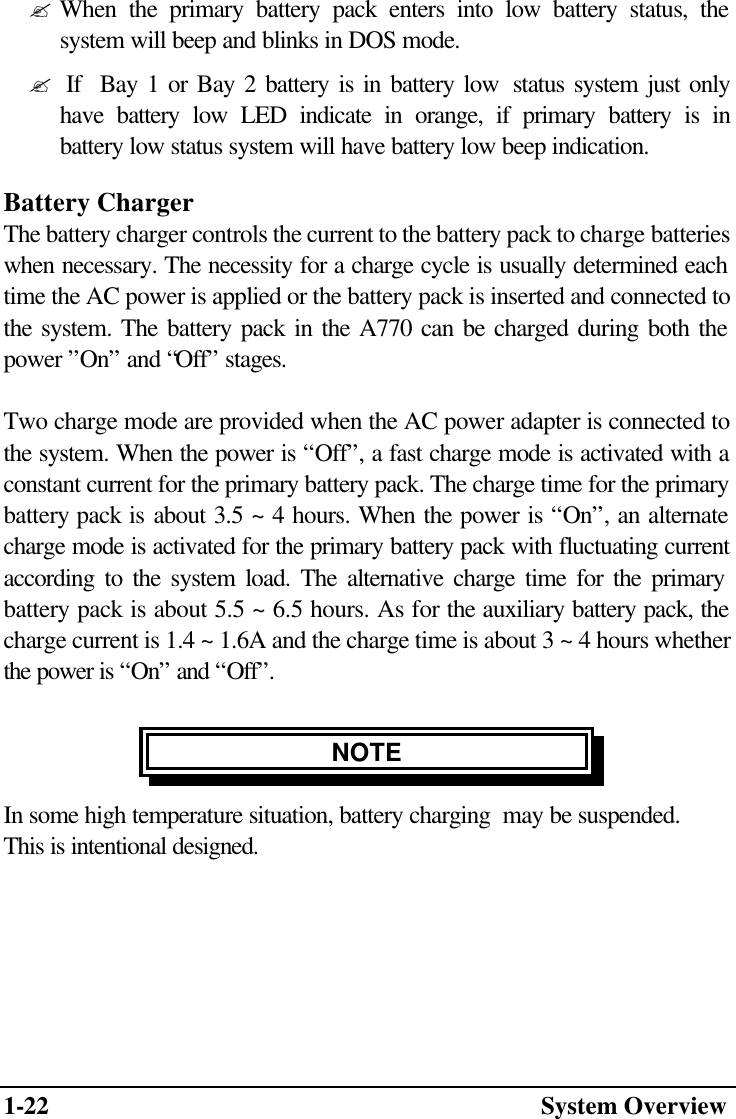 1-22  System Overview  ? When the primary battery pack enters into low battery status, the          system will beep and blinks in DOS mode.  ?  If  Bay 1 or Bay 2 battery is in battery low  status system just only          have battery low LED indicate in orange, if primary battery is in          battery low status system will have battery low beep indication. Battery Charger The battery charger controls the current to the battery pack to charge batteries when necessary. The necessity for a charge cycle is usually determined each time the AC power is applied or the battery pack is inserted and connected to the system. The battery pack in the A770 can be charged during both the power ”On” and “Off” stages.  Two charge mode are provided when the AC power adapter is connected to the system. When the power is “Off”, a fast charge mode is activated with a constant current for the primary battery pack. The charge time for the primary battery pack is about 3.5 ~ 4 hours. When the power is “On”, an alternate charge mode is activated for the primary battery pack with fluctuating current according to the system load. The alternative charge time for the primary battery pack is about 5.5 ~ 6.5 hours. As for the auxiliary battery pack, the charge current is 1.4 ~ 1.6A and the charge time is about 3 ~ 4 hours whether the power is “On” and “Off”.  NOTE In some high temperature situation, battery charging  may be suspended.  This is intentional designed.   