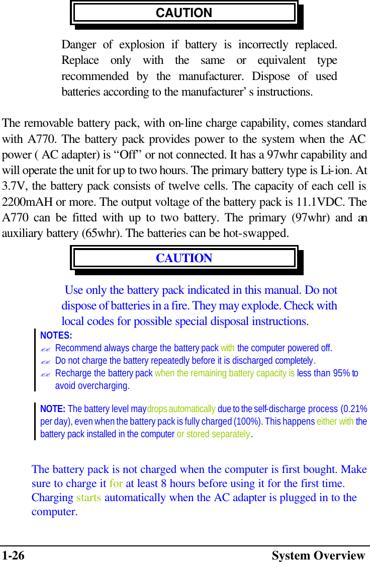 1-26  System Overview CAUTION Danger of explosion if battery is incorrectly replaced. Replace only with the same or equivalent type recommended by the manufacturer. Dispose of used batteries according to the manufacturer’s instructions.  The removable battery pack, with on-line charge capability, comes standard with A770. The battery pack provides power to the system when the AC power ( AC adapter) is “Off” or not connected. It has a 97whr capability and will operate the unit for up to two hours. The primary battery type is Li-ion. At 3.7V, the battery pack consists of twelve cells. The capacity of each cell is 2200mAH or more. The output voltage of the battery pack is 11.1VDC. The A770 can be fitted with up to two battery. The primary (97whr) and an auxiliary battery (65whr). The batteries can be hot-swapped. CAUTION   Use only the battery pack indicated in this manual. Do not dispose of batteries in a fire. They may explode. Check with local codes for possible special disposal instructions. NOTES: ?? Recommend always charge the battery pack with the computer powered off.  ?? Do not charge the battery repeatedly before it is discharged completely.  ?? Recharge the battery pack when the remaining battery capacity is less than 95% to avoid overcharging.  NOTE: The battery level may drops automatically due to the self-discharge process (0.21% per day), even when the battery pack is fully charged (100%). This happens either with the battery pack installed in the computer or stored separately.  The battery pack is not charged when the computer is first bought. Make sure to charge it for at least 8 hours before using it for the first time. Charging starts automatically when the AC adapter is plugged in to the computer. 