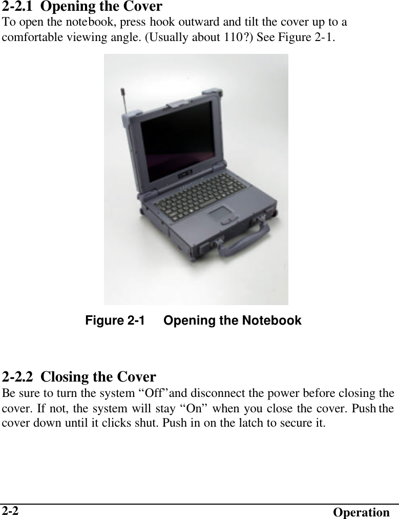   Operation 2-2 2-2.1 Opening the Cover To open the notebook, press hook outward and tilt the cover up to a comfortable viewing angle. (Usually about 110?) See Figure 2-1.           2-2.2 Closing the Cover Be sure to turn the system “Off”and disconnect the power before closing the cover. If not, the system will stay “On” when you close the cover. Push the cover down until it clicks shut. Push in on the latch to secure it. Figure 2-1     Opening the Notebook 