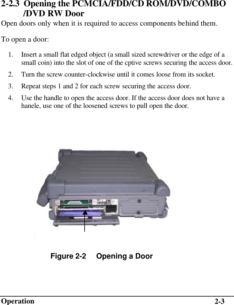                        Operation 2-3 2-2.3 Opening the PCMCIA/FDD/CD ROM/DVD/COMBO   /DVD RW Door Open doors only when it is required to access components behind them. To open a door: 1.  Insert a small flat edged object (a small sized screwdriver or the edge of a small coin) into the slot of one of the cptive screws securing the access door. 2.  Turn the screw counter-clockwise until it comes loose from its socket. 3.  Repeat steps 1 and 2 for each screw securing the access door. 4.  Use the handle to open the access door. If the access door does not have a hanele, use one of the loosened screws to pull open the door.   Figure 2-2     Opening a Door   