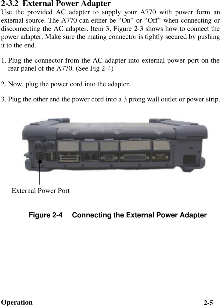                        Operation 2-5 2-3.2 External Power Adapter Use the provided AC adapter to supply your A770 with power form an external source. The A770 can either be “On” or “Off” when connecting or disconnecting the AC adapter. Item 3, Figure 2-3 shows how to connect the power adapter. Make sure the mating connector is tightly secured by pushing it to the end. 1. Plug the connector from the AC adapter into external power port on the rear panel of the A770. (See Fig 2-4) 2. Now, plug the power cord into the adapter. 3. Plug the other end the power cord into a 3 prong wall outlet or power strip.       Figure 2-4     Connecting the External Power Adapter External Power Port 