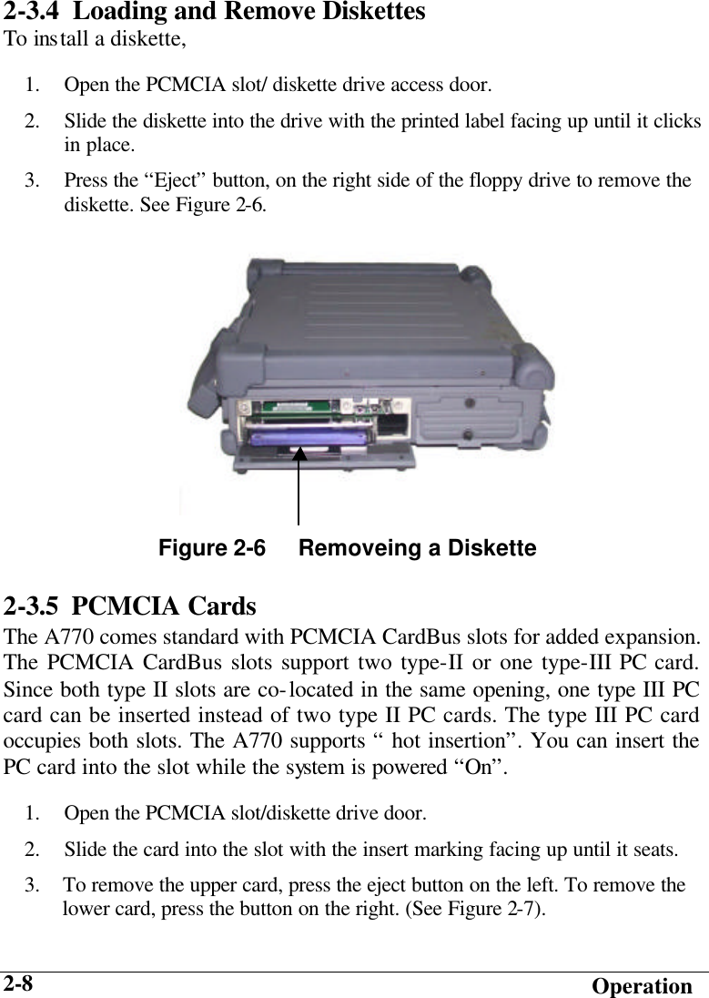   Operation 2-8 2-3.4  Loading and Remove Diskettes To install a diskette, 1.  Open the PCMCIA slot/ diskette drive access door. 2.  Slide the diskette into the drive with the printed label facing up until it clicks in place. 3.  Press the “Eject” button, on the right side of the floppy drive to remove the diskette. See Figure 2-6. 2-3.5 PCMCIA Cards The A770 comes standard with PCMCIA CardBus slots for added expansion. The PCMCIA CardBus slots support two type-II or one type-III PC card. Since both type II slots are co-located in the same opening, one type III PC card can be inserted instead of two type II PC cards. The type III PC card occupies both slots. The A770 supports “ hot insertion”. You can insert the PC card into the slot while the system is powered “On”. 1.  Open the PCMCIA slot/diskette drive door. 2.  Slide the card into the slot with the insert marking facing up until it seats. 3.    To remove the upper card, press the eject button on the left. To remove the        lower card, press the button on the right. (See Figure 2-7).   Figure 2-6     Removeing a Diskette  