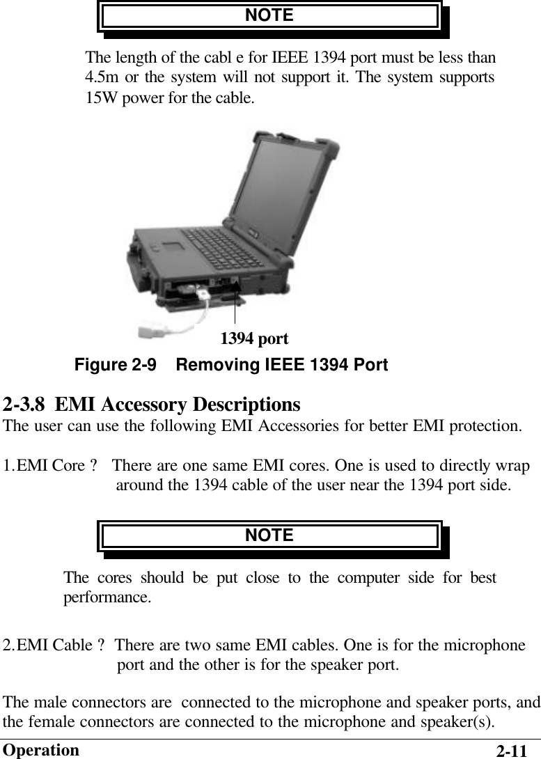                        Operation 2-11 NOTE The length of the cabl e for IEEE 1394 port must be less than  4.5m or the system will not support it. The system supports 15W power for the cable.         2-3.8 EMI Accessory Descriptions The user can use the following EMI Accessories for better EMI protection. 1. EMI Core ? There are one same EMI cores. One is used to directly wrap                       around the 1394 cable of the user near the 1394 port side. NOTE The cores should be put close to the computer side for best performance. 2. EMI Cable ?There are two same EMI cables. One is for the microphone                        port and the other is for the speaker port. The male connectors are  connected to the microphone and speaker ports, and the female connectors are connected to the microphone and speaker(s).  Figure 2-9    Removing IEEE 1394 Port 1394 port 