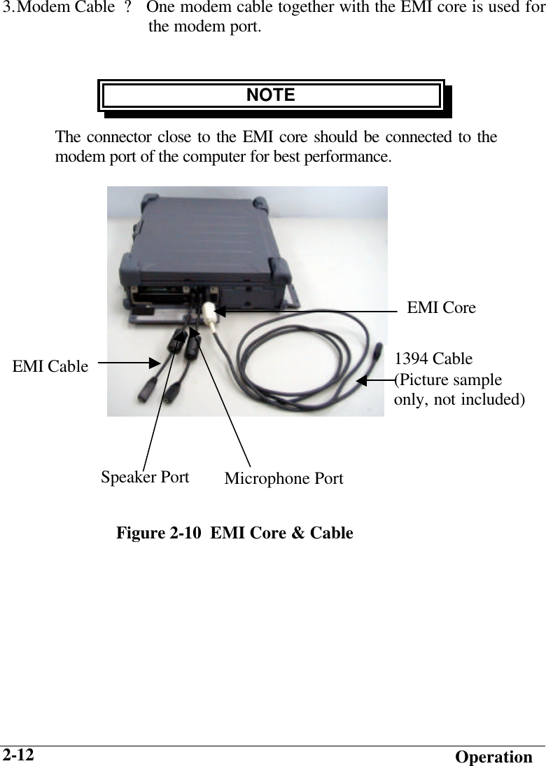   Operation 2-12 3. Modem Cable  ? One modem cable together with the EMI core is used for                               the modem port.     NOTE The connector close to the EMI core should be connected to the modem port of the computer for best performance.         EMI CableFigure 2-10  EMI Core &amp; Cable EMI Core Speaker Port Microphone Port1394 Cable (Picture sample only, not included) 