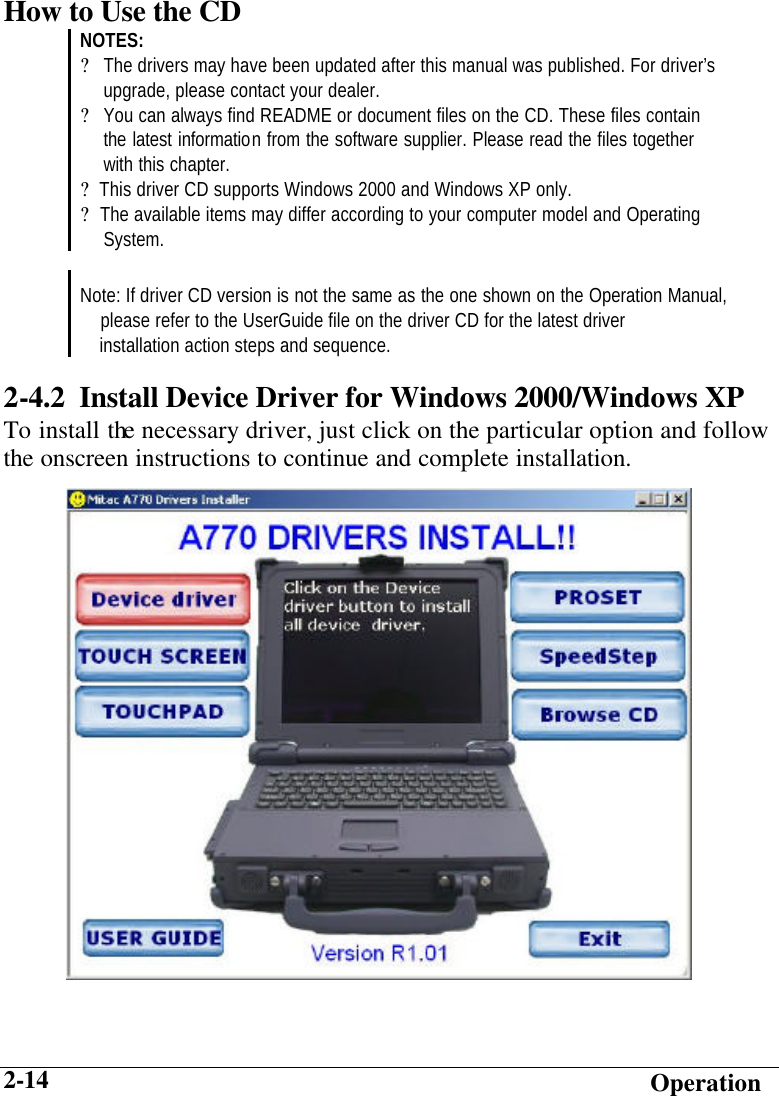  Operation 2-14 How to Use the CD NOTES: ? The drivers may have been updated after this manual was published. For driver’s   upgrade, please contact your dealer. ? You can always find README or document files on the CD. These files contain  the latest information from the software supplier. Please read the files together  with this chapter. ?  This driver CD supports Windows 2000 and Windows XP only. ?  The available items may differ according to your computer model and Operating  System.   Note: If driver CD version is not the same as the one shown on the Operation Manual,     please refer to the UserGuide file on the driver CD for the latest driver     installation action steps and sequence. 2-4.2  Install Device Driver for Windows 2000/Windows XP To install the necessary driver, just click on the particular option and follow the onscreen instructions to continue and complete installation.          