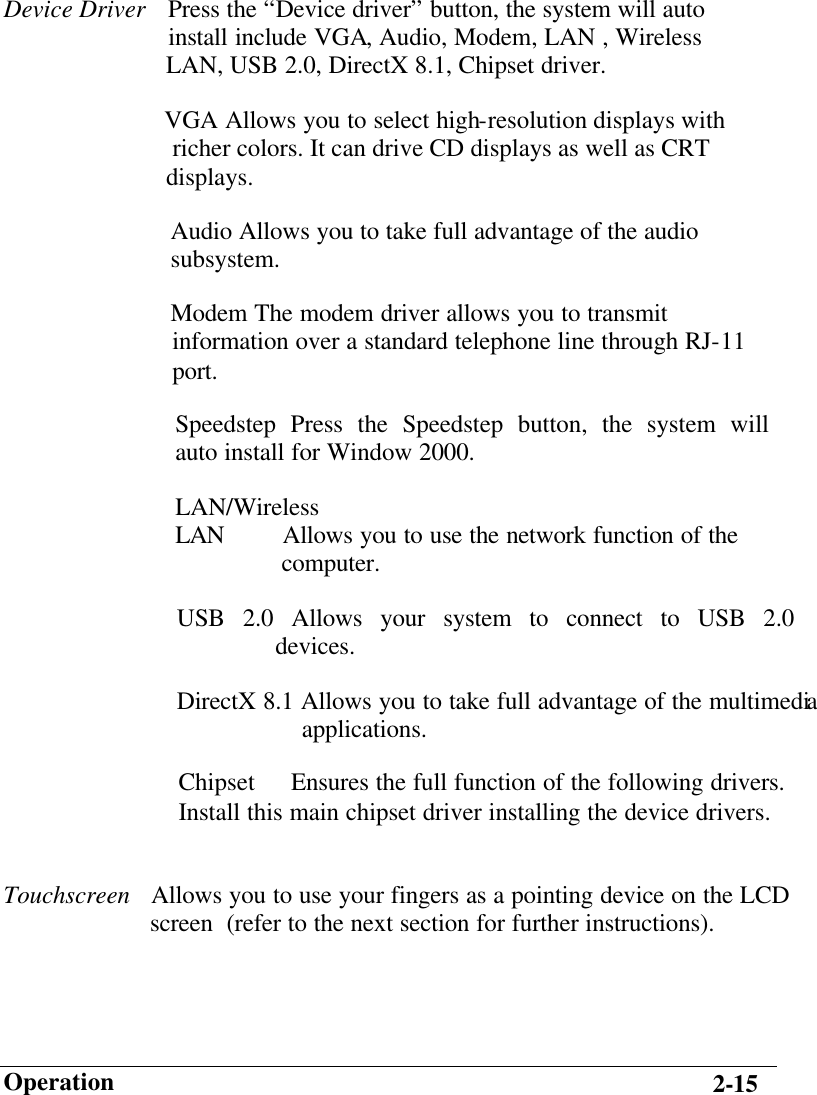                        Operation 2-15 Device Driver  Press the “Device driver” button, the system will auto                           install include VGA, Audio, Modem, LAN , Wireless                           LAN, USB 2.0, DirectX 8.1, Chipset driver.   VGA Allows you to select high-resolution displays with                             richer colors. It can drive CD displays as well as CRT                           displays. Audio Allows you to take full advantage of the audio       subsystem. Modem The modem driver allows you to transmit information over a standard telephone line through RJ-11 port. Speedstep Press the Speedstep button, the system will auto install for Window 2000.  LAN/Wireless LAN  Allows you to use the network function of the                  computer. USB 2.0 Allows your system to connect to USB 2.0                 devices.  DirectX 8.1 Allows you to take full advantage of the multimedia                     applications. Chipset Ensures the full function of the following drivers. Install this main chipset driver installing the device drivers.  Touchscreen   Allows you to use your fingers as a pointing device on the LCD                        screen  (refer to the next section for further instructions). 