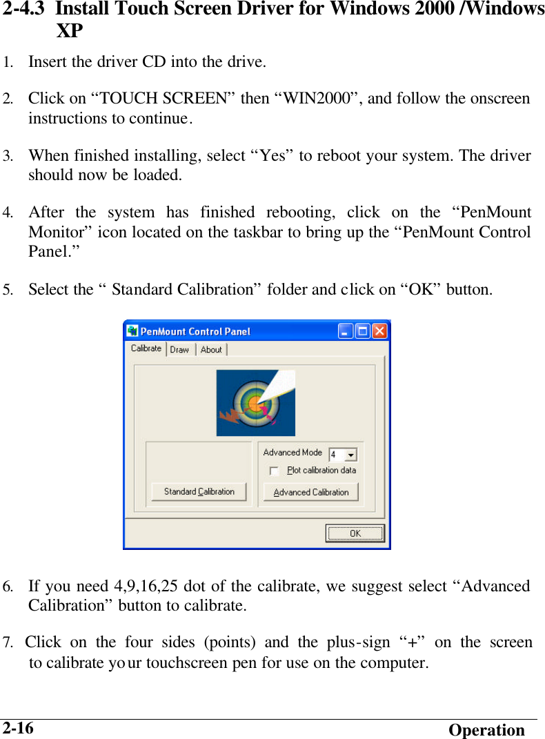   Operation 2-16 2-4.3  Install Touch Screen Driver for Windows 2000 /Windows XP 1. Insert the driver CD into the drive. 2. Click on “TOUCH SCREEN” then “WIN2000”, and follow the onscreen instructions to continue. 3. When finished installing, select “Yes” to reboot your system. The driver should now be loaded. 4. After the system has finished rebooting, click on the “PenMount Monitor” icon located on the taskbar to bring up the “PenMount Control Panel.” 5. Select the “ Standard Calibration” folder and click on “OK” button.        6. If you need 4,9,16,25 dot of the calibrate, we suggest select “Advanced Calibration” button to calibrate. 7. Click on the four sides (points) and the plus-sign “+” on the screen       to calibrate your touchscreen pen for use on the computer.  