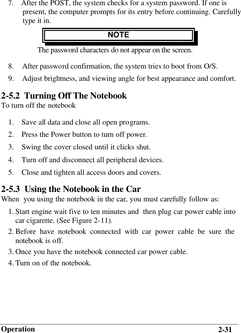                        Operation 2-31 7.    After the POST, the system checks for a system password. If one is       present, the computer prompts for its entry before continuing. Carefully     type it in. NOTE The password characters do not appear on the screen. 8.  After password confirmation, the system tries to boot from O/S. 9.  Adjust brightness, and viewing angle for best appearance and comfort. 2-5.2 Turning Off The Notebook To turn off the notebook 1.  Save all data and close all open programs. 2.  Press the Power button to turn off power. 3.  Swing the cover closed until it clicks shut. 4.  Turn off and disconnect all peripheral devices. 5.  Close and tighten all access doors and covers. 2-5.3  Using the Notebook in the Car When  you using the notebook in the car, you must carefully follow as: 1. Start engine wait five to ten minutes and  then plug car power cable into car cigarette. (See Figure 2-11). 2. Before have notebook connected with car power cable be sure the notebook is off. 3. Once you have the notebook connected car power cable. 4. Turn on of the notebook.  