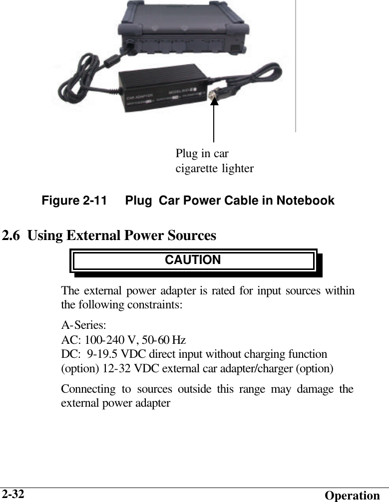   Operation 2-32         2.6  Using External Power Sources CAUTION The external power adapter is rated for input sources within the following constraints: A-Series: AC: 100-240 V, 50-60 Hz  DC:  9-19.5 VDC direct input without charging function (option) 12-32 VDC external car adapter/charger (option) Connecting to sources outside this range may damage the external power adapter  Figure 2-11     Plug  Car Power Cable in Notebook Plug in car cigarette lighter 