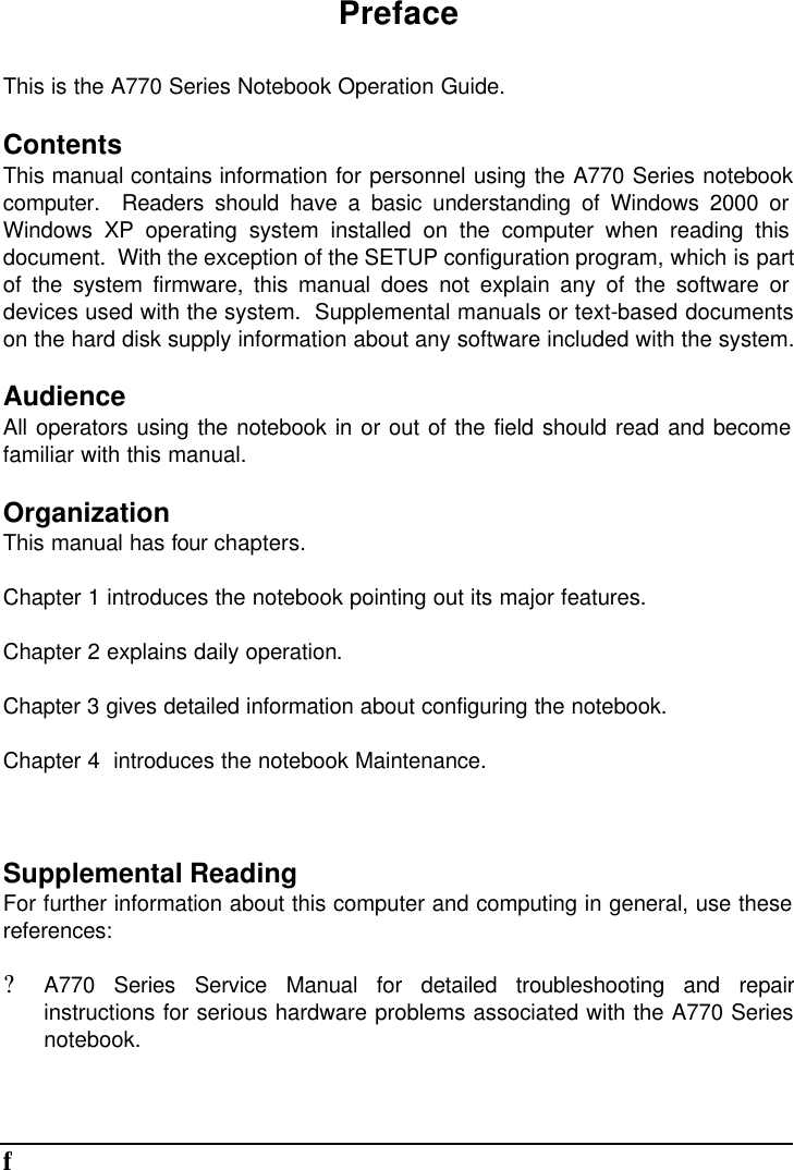       fPreface This is the A770 Series Notebook Operation Guide. Contents This manual contains information for personnel using the A770 Series notebook computer.  Readers should have a basic understanding of Windows 2000 or Windows XP operating system installed on the computer when reading this document.  With the exception of the SETUP configuration program, which is part of the system firmware, this manual does not explain any of the software or devices used with the system.  Supplemental manuals or text-based documents on the hard disk supply information about any software included with the system. Audience All operators using the notebook in or out of the field should read and become familiar with this manual. Organization This manual has four chapters. Chapter 1 introduces the notebook pointing out its major features. Chapter 2 explains daily operation. Chapter 3 gives detailed information about configuring the notebook. Chapter 4  introduces the notebook Maintenance.  Supplemental Reading For further information about this computer and computing in general, use these references: ? A770 Series Service Manual for detailed troubleshooting and repair instructions for serious hardware problems associated with the A770 Series notebook. 