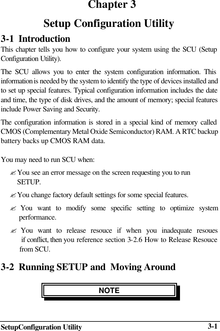  SetupConfiguration Utility  3-1  Chapter 3 Setup Configuration Utility 3-1 Introduction This chapter tells you how to configure your system using the SCU (Setup Configuration Utility). The SCU allows you to enter the system configuration information. This information is needed by the system to identify the type of devices installed and to set up special features. Typical configuration information includes the date and time, the type of disk drives, and the amount of memory; special features include Power Saving and Security. The configuration information is stored in a special kind of memory called CMOS (Complementary Metal Oxide Semiconductor) RAM. A RTC backup battery backs up CMOS RAM data.  You may need to run SCU when: ? You see an error message on the screen requesting you to run     SETUP. ? You change factory default settings for some special features. ? You want to modify some specific setting to optimize system      performance. ? You want to release resouce if when you inadequate resoues  if conflict, then you reference section 3-2.6 How to Release Resouce from SCU. 3-2  Running SETUP and  Moving Around NOTE 
