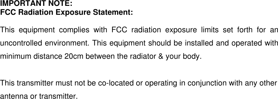  IMPORTANT NOTE: FCC Radiation Exposure Statement:  This equipment complies with FCC radiation exposure limits set forth for an uncontrolled environment. This equipment should be installed and operated with minimum distance 20cm between the radiator &amp; your body.  This transmitter must not be co-located or operating in conjunction with any other antenna or transmitter.     