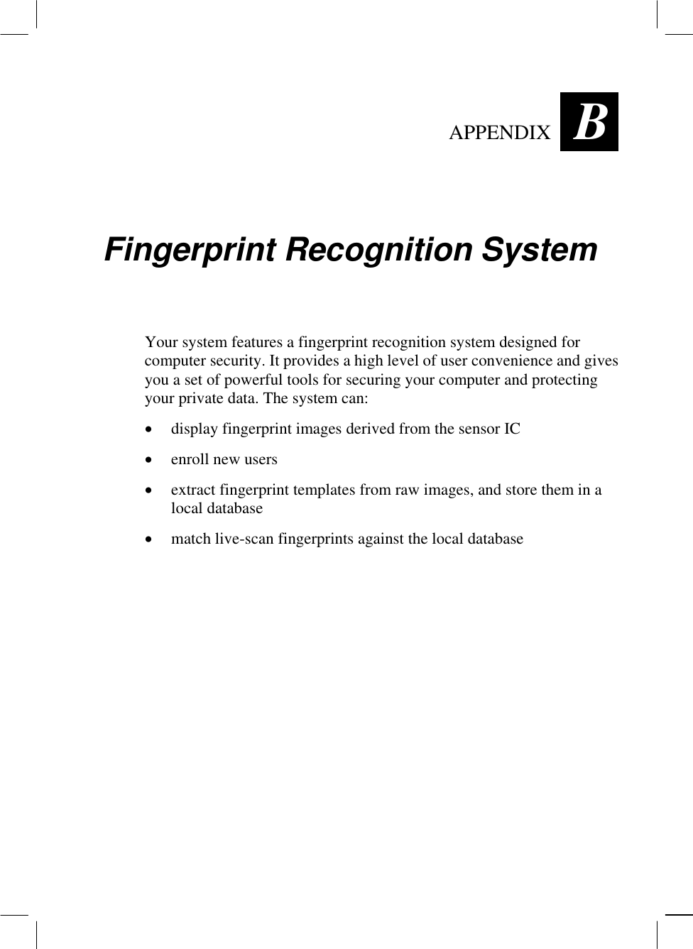  APPENDIX B Fingerprint Recognition System Your system features a fingerprint recognition system designed for computer security. It provides a high level of user convenience and gives you a set of powerful tools for securing your computer and protecting your private data. The system can: •  display fingerprint images derived from the sensor IC •  enroll new users •  extract fingerprint templates from raw images, and store them in a local database •  match live-scan fingerprints against the local database 