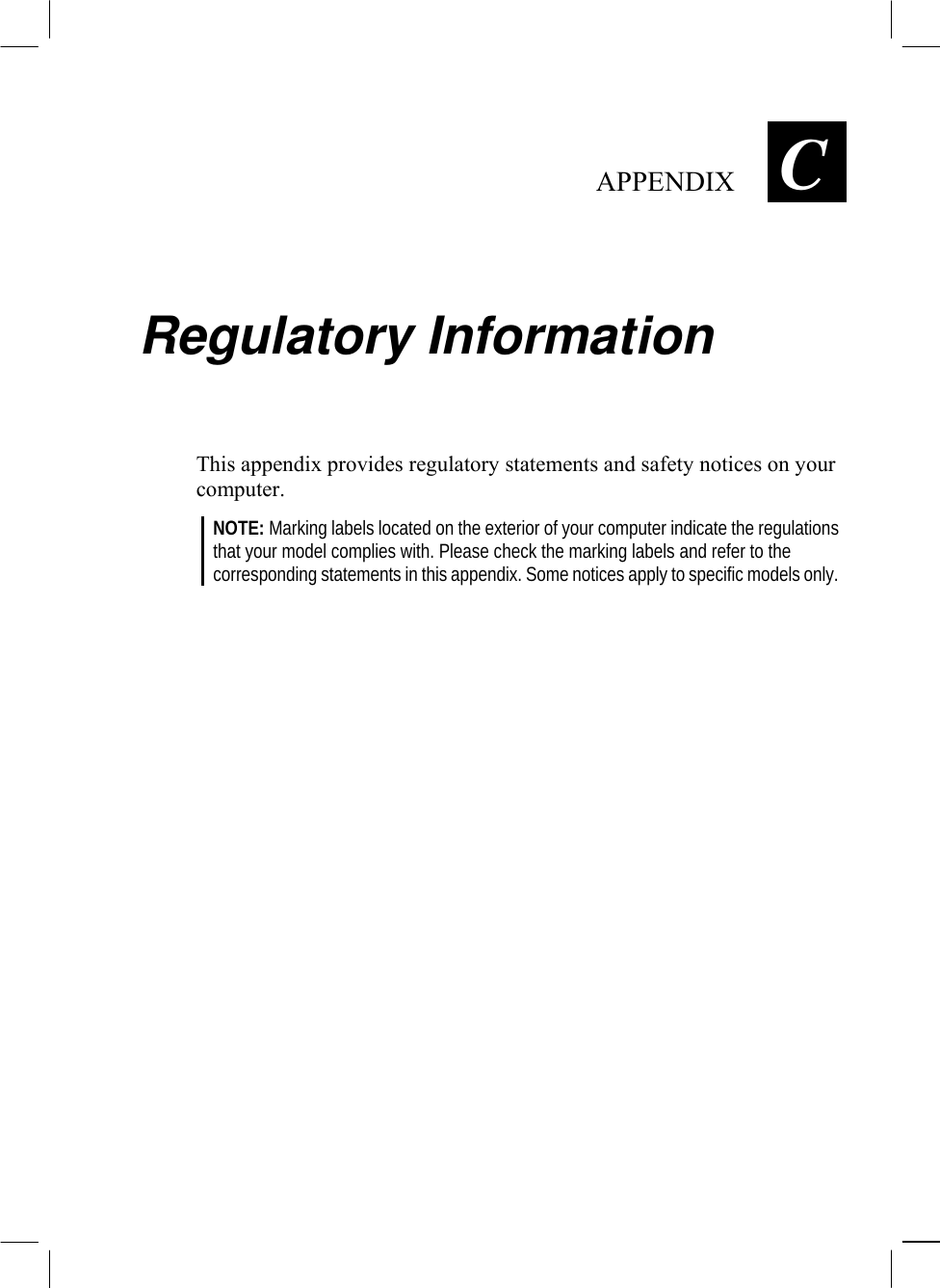   APPENDIX  C Regulatory Information This appendix provides regulatory statements and safety notices on your computer. NOTE: Marking labels located on the exterior of your computer indicate the regulations that your model complies with. Please check the marking labels and refer to the corresponding statements in this appendix. Some notices apply to specific models only.  