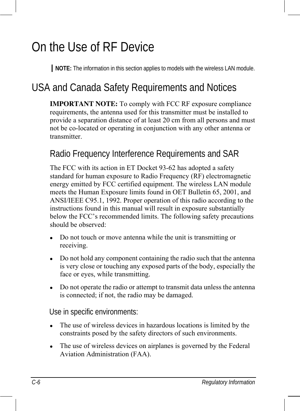  C-6 Regulatory Information On the Use of RF Device NOTE: The information in this section applies to models with the wireless LAN module. USA and Canada Safety Requirements and Notices IMPORTANT NOTE: To comply with FCC RF exposure compliance requirements, the antenna used for this transmitter must be installed to provide a separation distance of at least 20 cm from all persons and must not be co-located or operating in conjunction with any other antenna or transmitter. Radio Frequency Interference Requirements and SAR The FCC with its action in ET Docket 93-62 has adopted a safety standard for human exposure to Radio Frequency (RF) electromagnetic energy emitted by FCC certified equipment. The wireless LAN module meets the Human Exposure limits found in OET Bulletin 65, 2001, and ANSI/IEEE C95.1, 1992. Proper operation of this radio according to the instructions found in this manual will result in exposure substantially below the FCC’s recommended limits. The following safety precautions should be observed:   Do not touch or move antenna while the unit is transmitting or receiving.   Do not hold any component containing the radio such that the antenna is very close or touching any exposed parts of the body, especially the face or eyes, while transmitting.   Do not operate the radio or attempt to transmit data unless the antenna is connected; if not, the radio may be damaged. Use in specific environments:   The use of wireless devices in hazardous locations is limited by the constraints posed by the safety directors of such environments.   The use of wireless devices on airplanes is governed by the Federal Aviation Administration (FAA). 