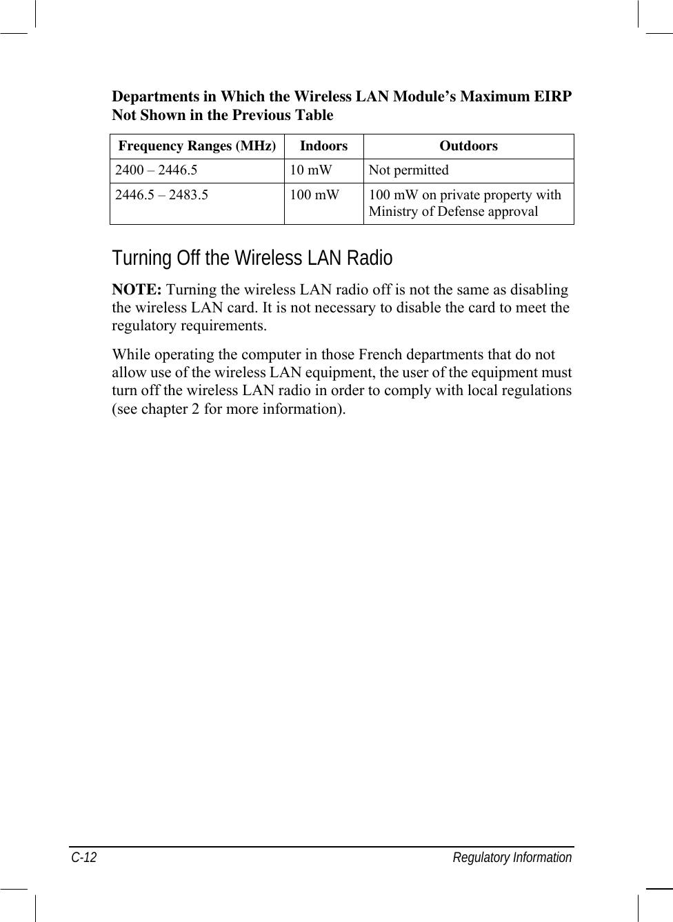  C-12 Regulatory Information Departments in Which the Wireless LAN Module’s Maximum EIRP Not Shown in the Previous Table Frequency Ranges (MHz) Indoors  Outdoors 2400 – 2446.5  10 mW  Not permitted 2446.5 – 2483.5  100 mW  100 mW on private property with Ministry of Defense approval  Turning Off the Wireless LAN Radio NOTE: Turning the wireless LAN radio off is not the same as disabling the wireless LAN card. It is not necessary to disable the card to meet the regulatory requirements. While operating the computer in those French departments that do not allow use of the wireless LAN equipment, the user of the equipment must turn off the wireless LAN radio in order to comply with local regulations (see chapter 2 for more information).  