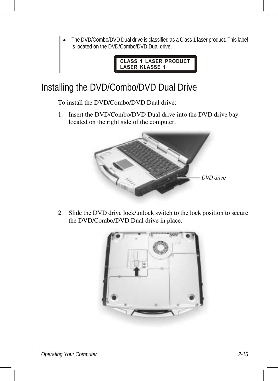  Operating Your Computer  2-15   The DVD/Combo/DVD Dual drive is classified as a Class 1 laser product. This label is located on the DVD/Combo/DVD Dual drive.   Installing the DVD/Combo/DVD Dual Drive To install the DVD/Combo/DVD Dual drive: 1.  Insert the DVD/Combo/DVD Dual drive into the DVD drive bay located on the right side of the computer.  2.  Slide the DVD drive lock/unlock switch to the lock position to secure the DVD/Combo/DVD Dual drive in place.  DVD drive 