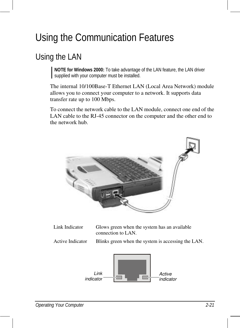  Operating Your Computer  2-21 Using the Communication Features Using the LAN NOTE for Windows 2000: To take advantage of the LAN feature, the LAN driver supplied with your computer must be installed.  The internal 10/100Base-T Ethernet LAN (Local Area Network) module allows you to connect your computer to a network. It supports data transfer rate up to 100 Mbps. To connect the network cable to the LAN module, connect one end of the LAN cable to the RJ-45 connector on the computer and the other end to the network hub.  Link Indicator  Glows green when the system has an available connection to LAN. Active Indicator  Blinks green when the system is accessing the LAN.  Active indicator Linkindicator