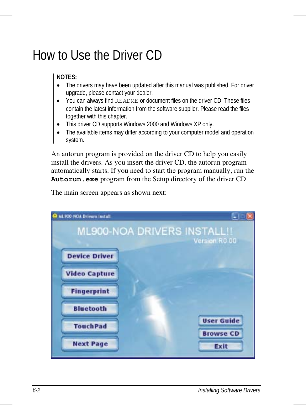  6-2  Installing Software Drivers How to Use the Driver CD NOTES: •  The drivers may have been updated after this manual was published. For driver   upgrade, please contact your dealer. •  You can always find README or document files on the driver CD. These files    contain the latest information from the software supplier. Please read the files    together with this chapter. •  This driver CD supports Windows 2000 and Windows XP only. •  The available items may differ according to your computer model and operation  system.  An autorun program is provided on the driver CD to help you easily install the drivers. As you insert the driver CD, the autorun program automatically starts. If you need to start the program manually, run the Autorun.exe program from the Setup directory of the driver CD. The main screen appears as shown next:  