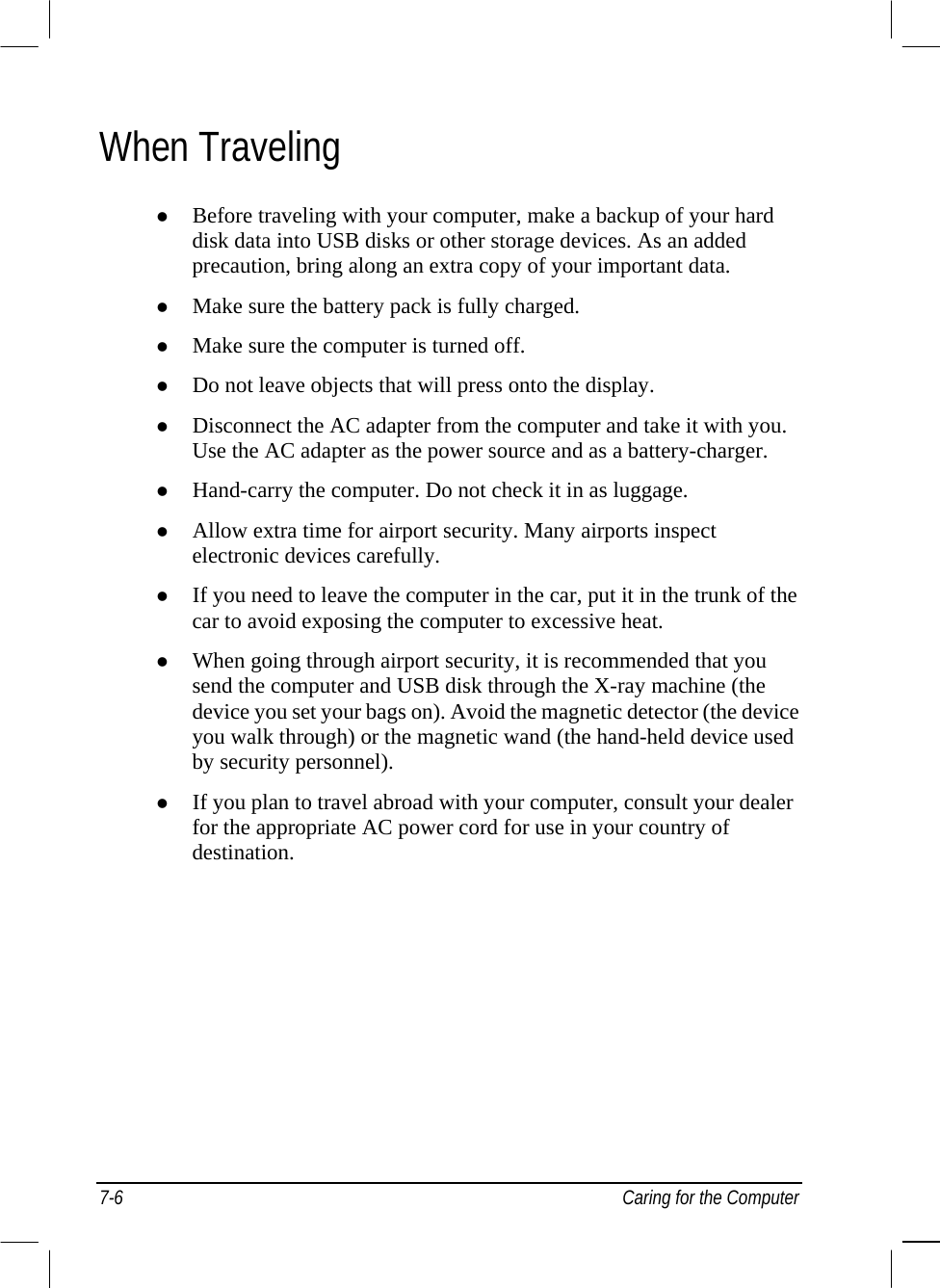  When Traveling   Before traveling with your computer, make a backup of your hard disk data into USB disks or other storage devices. As an added precaution, bring along an extra copy of your important data.   Make sure the battery pack is fully charged.   Make sure the computer is turned off.   Do not leave objects that will press onto the display.   Disconnect the AC adapter from the computer and take it with you. Use the AC adapter as the power source and as a battery-charger.   Hand-carry the computer. Do not check it in as luggage.   Allow extra time for airport security. Many airports inspect electronic devices carefully.   If you need to leave the computer in the car, put it in the trunk of the car to avoid exposing the computer to excessive heat.   When going through airport security, it is recommended that you send the computer and USB disk through the X-ray machine (the device you set your bags on). Avoid the magnetic detector (the device you walk through) or the magnetic wand (the hand-held device used by security personnel).   If you plan to travel abroad with your computer, consult your dealer for the appropriate AC power cord for use in your country of destination.    7-6  Caring for the Computer 