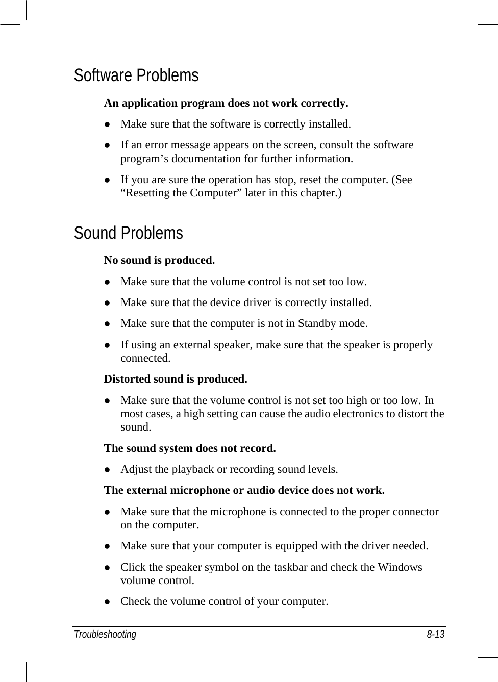  Software Problems An application program does not work correctly.   Make sure that the software is correctly installed.   If an error message appears on the screen, consult the software program’s documentation for further information.   If you are sure the operation has stop, reset the computer. (See “Resetting the Computer” later in this chapter.) Sound Problems No sound is produced.   Make sure that the volume control is not set too low.   Make sure that the device driver is correctly installed.   Make sure that the computer is not in Standby mode.   If using an external speaker, make sure that the speaker is properly connected. Distorted sound is produced.   Make sure that the volume control is not set too high or too low. In most cases, a high setting can cause the audio electronics to distort the sound. The sound system does not record.   Adjust the playback or recording sound levels. The external microphone or audio device does not work.   Make sure that the microphone is connected to the proper connector on the computer.   Make sure that your computer is equipped with the driver needed.   Click the speaker symbol on the taskbar and check the Windows volume control.   Check the volume control of your computer. Troubleshooting 8-13 