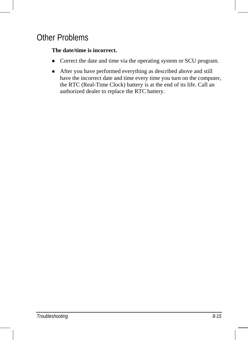  Other Problems The date/time is incorrect.   Correct the date and time via the operating system or SCU program.   After you have performed everything as described above and still have the incorrect date and time every time you turn on the computer, the RTC (Real-Time Clock) battery is at the end of its life. Call an authorized dealer to replace the RTC battery. Troubleshooting 8-15 
