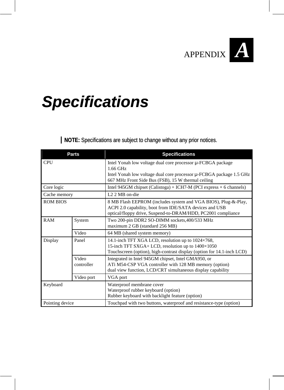  AAPPENDIX  Specifications Specifications NOTE: Specifications are subject to change without any prior notices. NOTE: Specifications are subject to change without any prior notices.  Parts  Specifications CPU  Intel Yonah low voltage dual core processor µ-FCBGA package 1.66 GHz Intel Yonah low voltage dual core processor µ-FCBGA package 1.5 GHz 667 MHz Front Side Bus (FSB), 15 W thermal ceiling Core logic  Intel 945GM chipset (Calistoga) + ICH7-M (PCI express × 6 channels) Cache memory  L2 2 MB on-die ROM BIOS  8 MB Flash EEPROM (includes system and VGA BIOS), Plug-&amp;-Play, ACPI 2.0 capability, boot from IDE/SATA devices and USB optical/floppy drive, Suspend-to-DRAM/HDD, PC2001 compliance System  Two 200-pin DDR2 SO-DIMM sockets,400/533 MHz maximum 2 GB (standard 256 MB) RAM Video  64 MB (shared system memory) Panel  14.1-inch TFT XGA LCD, resolution up to 1024×768, 15-inch TFT SXGA+ LCD, resolution up to 1400×1050 Touchscreen (option), high-contrast display (option for 14.1-inch LCD) Video controller  Integrated in Intel 945GM chipset, Intel GMA950, or ATi M54-CSP VGA controller with 128 MB memory (option) dual view function, LCD/CRT simultaneous display capability Display Video port  VGA port Keyboard Waterproof membrane cover Waterproof rubber keyboard (option) Rubber keyboard with backlight feature (option) Pointing device  Touchpad with two buttons, waterproof and resistance-type (option)          