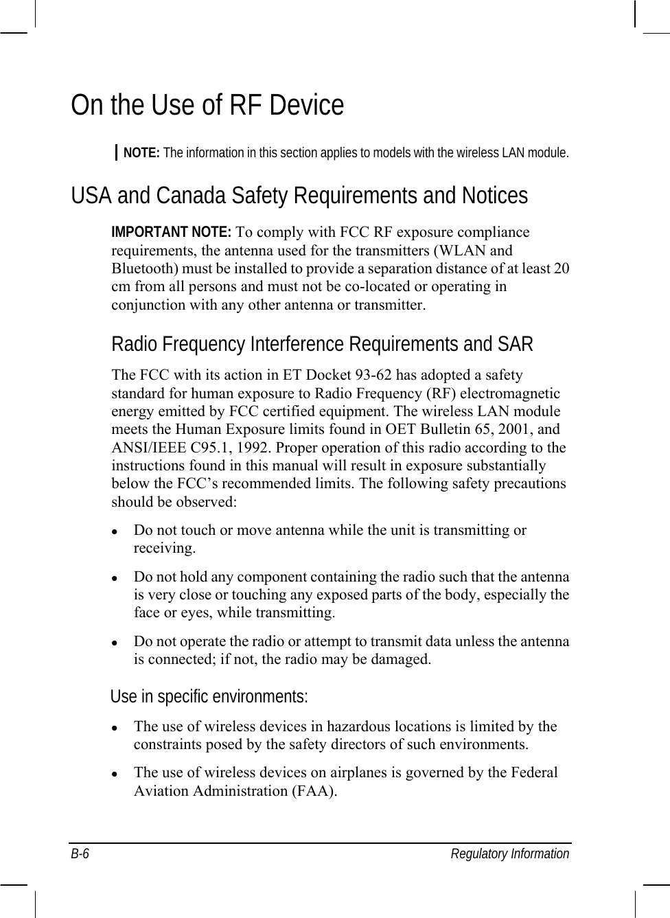  B-6 Regulatory Information On the Use of RF Device NOTE: The information in this section applies to models with the wireless LAN module. USA and Canada Safety Requirements and Notices IMPORTANT NOTE: To comply with FCC RF exposure compliance requirements, the antenna used for the transmitters (WLAN and Bluetooth) must be installed to provide a separation distance of at least 20 cm from all persons and must not be co-located or operating in conjunction with any other antenna or transmitter. Radio Frequency Interference Requirements and SAR The FCC with its action in ET Docket 93-62 has adopted a safety standard for human exposure to Radio Frequency (RF) electromagnetic energy emitted by FCC certified equipment. The wireless LAN module meets the Human Exposure limits found in OET Bulletin 65, 2001, and ANSI/IEEE C95.1, 1992. Proper operation of this radio according to the instructions found in this manual will result in exposure substantially below the FCC’s recommended limits. The following safety precautions should be observed: z Do not touch or move antenna while the unit is transmitting or receiving. z Do not hold any component containing the radio such that the antenna is very close or touching any exposed parts of the body, especially the face or eyes, while transmitting. z Do not operate the radio or attempt to transmit data unless the antenna is connected; if not, the radio may be damaged. Use in specific environments: z The use of wireless devices in hazardous locations is limited by the constraints posed by the safety directors of such environments. z The use of wireless devices on airplanes is governed by the Federal Aviation Administration (FAA). 