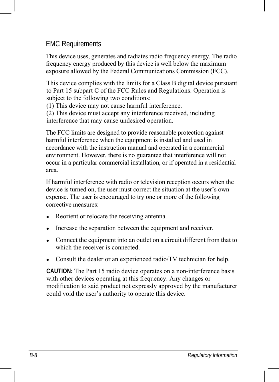  B-8 Regulatory Information EMC Requirements This device uses, generates and radiates radio frequency energy. The radio frequency energy produced by this device is well below the maximum exposure allowed by the Federal Communications Commission (FCC). This device complies with the limits for a Class B digital device pursuant to Part 15 subpart C of the FCC Rules and Regulations. Operation is subject to the following two conditions: (1) This device may not cause harmful interference. (2) This device must accept any interference received, including interference that may cause undesired operation. The FCC limits are designed to provide reasonable protection against harmful interference when the equipment is installed and used in accordance with the instruction manual and operated in a commercial environment. However, there is no guarantee that interference will not occur in a particular commercial installation, or if operated in a residential area. If harmful interference with radio or television reception occurs when the device is turned on, the user must correct the situation at the user’s own expense. The user is encouraged to try one or more of the following corrective measures: z Reorient or relocate the receiving antenna. z Increase the separation between the equipment and receiver. z Connect the equipment into an outlet on a circuit different from that to which the receiver is connected. z Consult the dealer or an experienced radio/TV technician for help. CAUTION: The Part 15 radio device operates on a non-interference basis with other devices operating at this frequency. Any changes or modification to said product not expressly approved by the manufacturer could void the user’s authority to operate this device. 