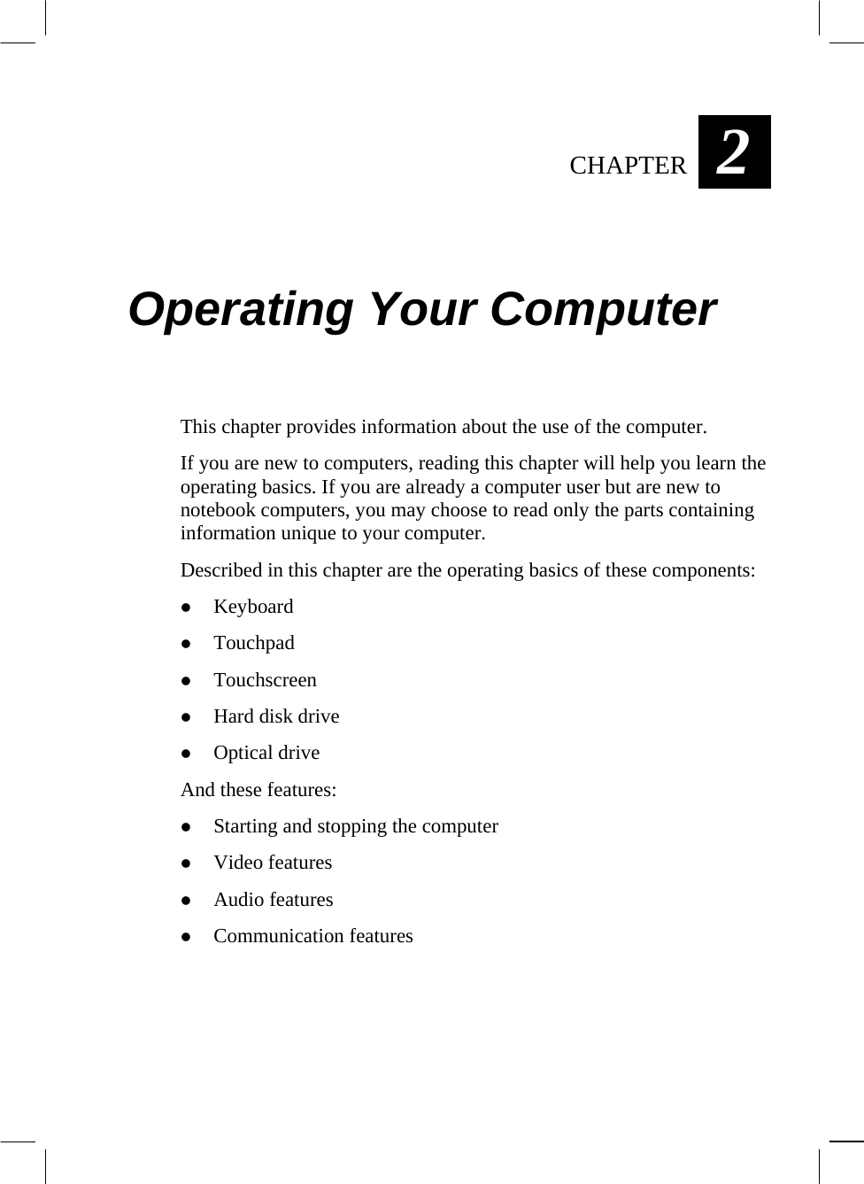  CHAPTER  2 Operating Your Computer This chapter provides information about the use of the computer. If you are new to computers, reading this chapter will help you learn the operating basics. If you are already a computer user but are new to notebook computers, you may choose to read only the parts containing information unique to your computer. Described in this chapter are the operating basics of these components:   Keyboard   Touchpad   Touchscreen   Hard disk drive   Optical drive And these features:   Starting and stopping the computer   Video features   Audio features   Communication features   