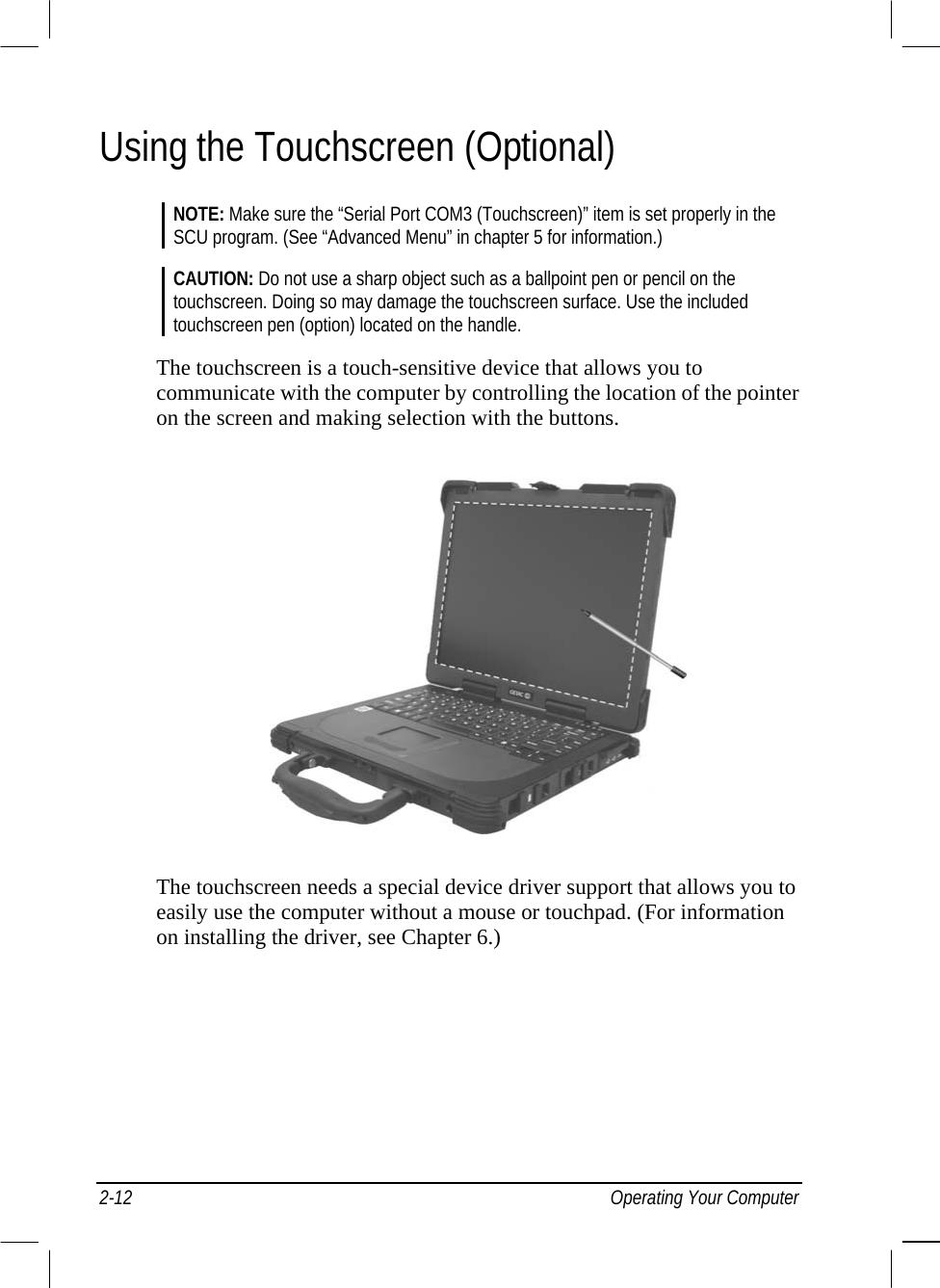  Using the Touchscreen (Optional) NOTE: Make sure the “Serial Port COM3 (Touchscreen)” item is set properly in the SCU program. (See “Advanced Menu” in chapter 5 for information.)  CAUTION: Do not use a sharp object such as a ballpoint pen or pencil on the touchscreen. Doing so may damage the touchscreen surface. Use the included touchscreen pen (option) located on the handle.  The touchscreen is a touch-sensitive device that allows you to communicate with the computer by controlling the location of the pointer on the screen and making selection with the buttons.  The touchscreen needs a special device driver support that allows you to easily use the computer without a mouse or touchpad. (For information on installing the driver, see Chapter 6.) 2-12 Operating Your Computer 