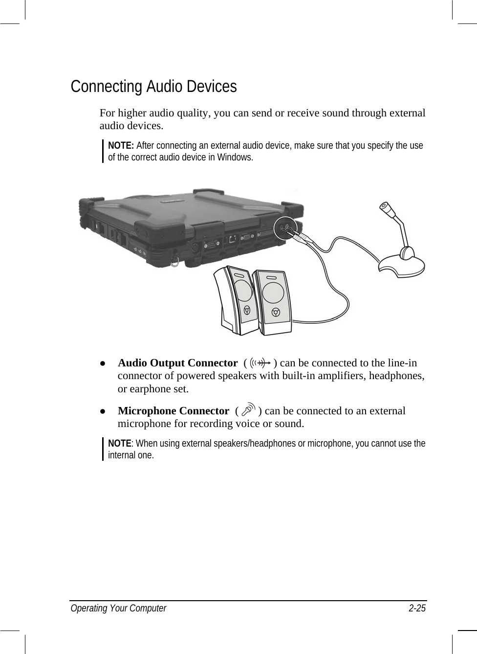  Connecting Audio Devices For higher audio quality, you can send or receive sound through external audio devices. NOTE: After connecting an external audio device, make sure that you specify the use of the correct audio device in Windows.     Audio Output Connector  (   ) can be connected to the line-in connector of powered speakers with built-in amplifiers, headphones, or earphone set.   Microphone Connector  (  ) can be connected to an external microphone for recording voice or sound. NOTE: When using external speakers/headphones or microphone, you cannot use the internal one.  Operating Your Computer  2-25 