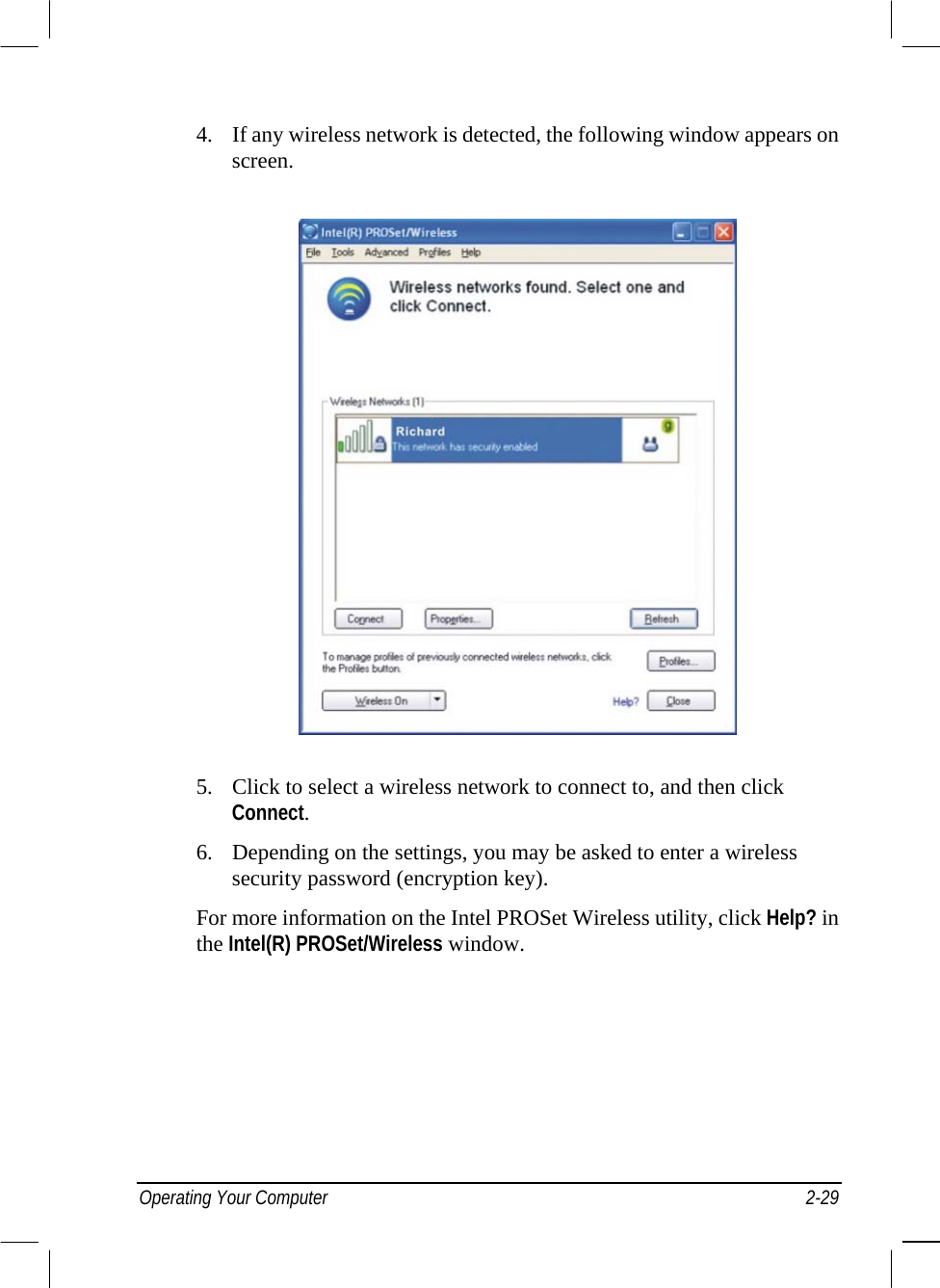  4.  If any wireless network is detected, the following window appears on screen.  5.  Click to select a wireless network to connect to, and then click Connect. 6.  Depending on the settings, you may be asked to enter a wireless security password (encryption key). For more information on the Intel PROSet Wireless utility, click Help? in the Intel(R) PROSet/Wireless window. Operating Your Computer  2-29 
