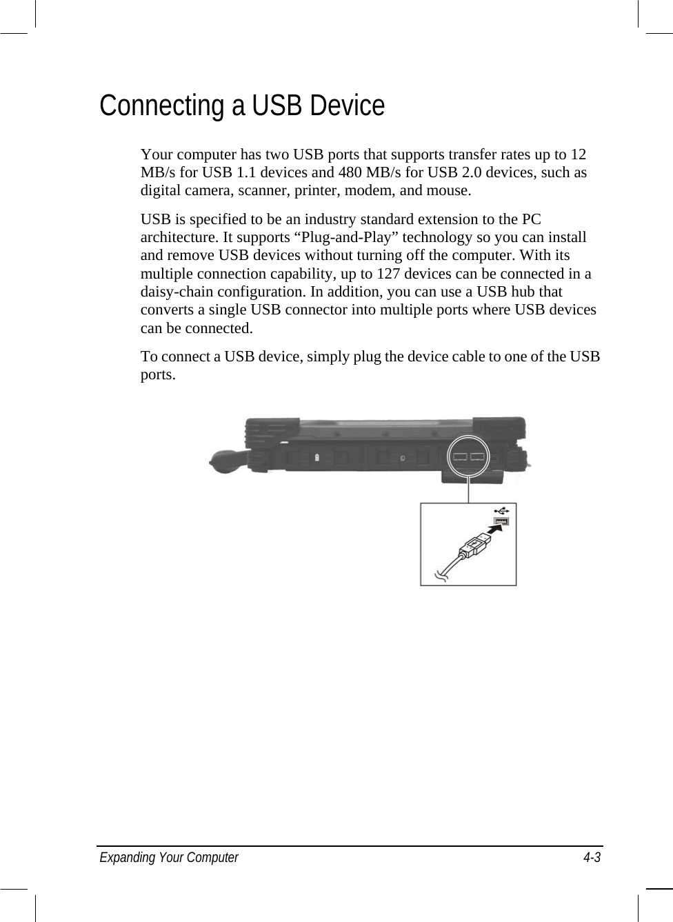  Connecting a USB Device Your computer has two USB ports that supports transfer rates up to 12 MB/s for USB 1.1 devices and 480 MB/s for USB 2.0 devices, such as digital camera, scanner, printer, modem, and mouse. USB is specified to be an industry standard extension to the PC architecture. It supports “Plug-and-Play” technology so you can install and remove USB devices without turning off the computer. With its multiple connection capability, up to 127 devices can be connected in a daisy-chain configuration. In addition, you can use a USB hub that converts a single USB connector into multiple ports where USB devices can be connected. To connect a USB device, simply plug the device cable to one of the USB ports.  Expanding Your Computer  4-3 