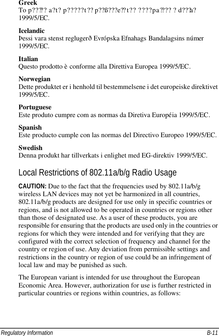 Regulatory Information B-11 Greek To p????? a?t? p????? t?? p??ß???e?? t?? ????pa???? ?d???a? 1999/5/EC. Icelandic Þessi vara stenst reglugerð Evrópska Efnahags Bandalagsins númer 1999/5/EC. Italian Questo prodotto è conforme alla Direttiva Europea 1999/5/EC. Norwegian Dette produktet er i henhold til bestemmelsene i det europeiske direktivet 1999/5/EC. Portuguese Este produto cumpre com as normas da Diretiva Européia 1999/5/EC. Spanish Este producto cumple con las normas del Directivo Europeo 1999/5/EC. Swedish Denna produkt har tillverkats i enlighet med EG-direktiv 1999/5/EC. Local Restrictions of 802.11a/b/g Radio Usage CAUTION: Due to the fact that the frequencies used by 802.11a/b/g wireless LAN devices may not yet be harmonized in all countries, 802.11a/b/g products are designed for use only in specific countries or regions, and is not allowed to be operated in countries or regions other than those of designated use. As a user of these products, you are responsible for ensuring that the products are used only in the countries or regions for which they were intended and for verifying that they are configured with the correct selection of frequency and channel for the country or region of use. Any deviation from permissible settings and restrictions in the country or region of use could be an infringement of local law and may be punished as such. The European variant is intended for use throughout the European Economic Area. However, authorization for use is further restricted in particular countries or regions within countries, as follows: 