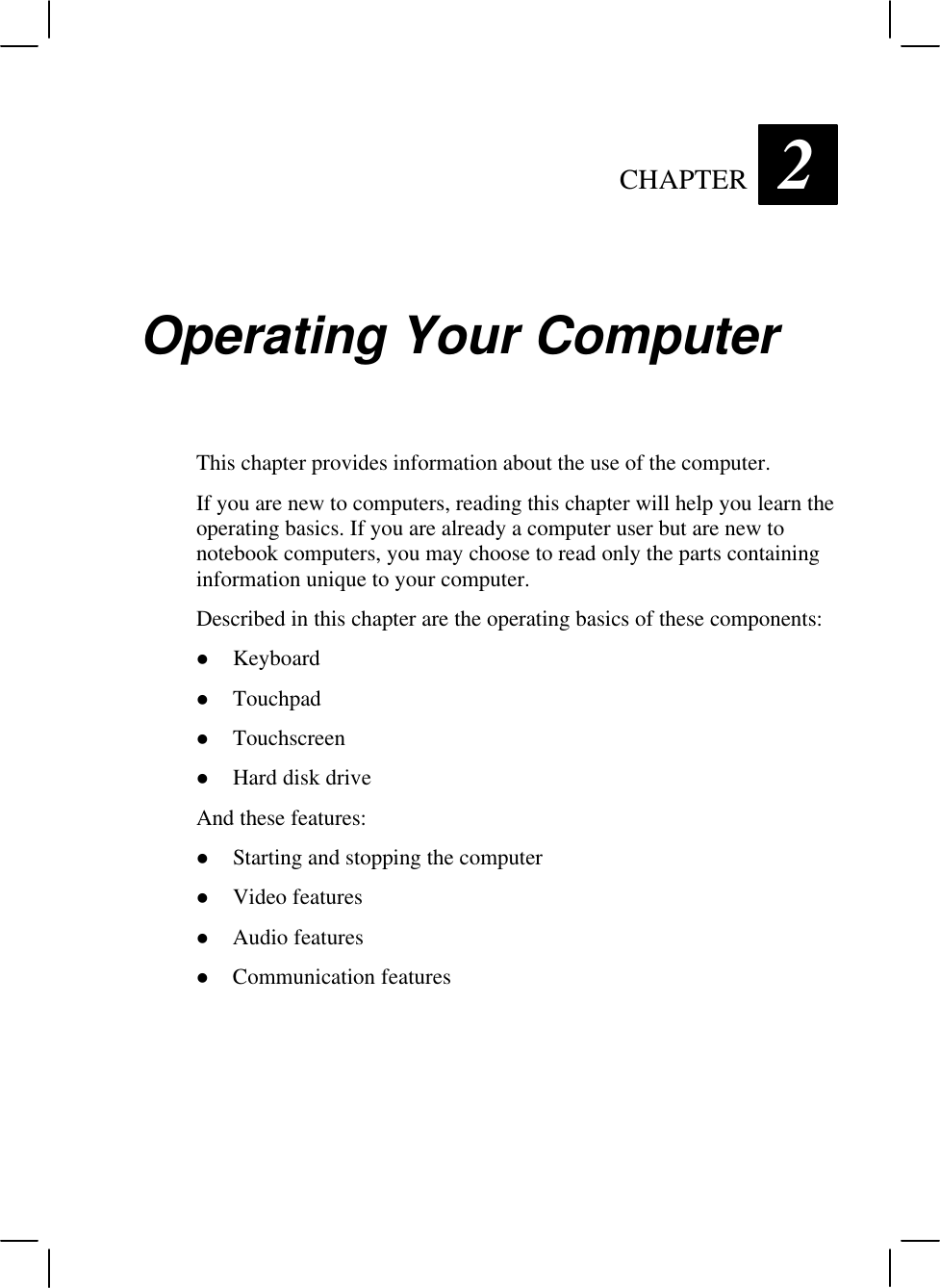   CHAPTER 2 Operating Your Computer This chapter provides information about the use of the computer. If you are new to computers, reading this chapter will help you learn the operating basics. If you are already a computer user but are new to notebook computers, you may choose to read only the parts containing information unique to your computer. Described in this chapter are the operating basics of these components: l Keyboard l Touchpad l Touchscreen l Hard disk drive And these features: l Starting and stopping the computer l Video features l Audio features l Communication features  