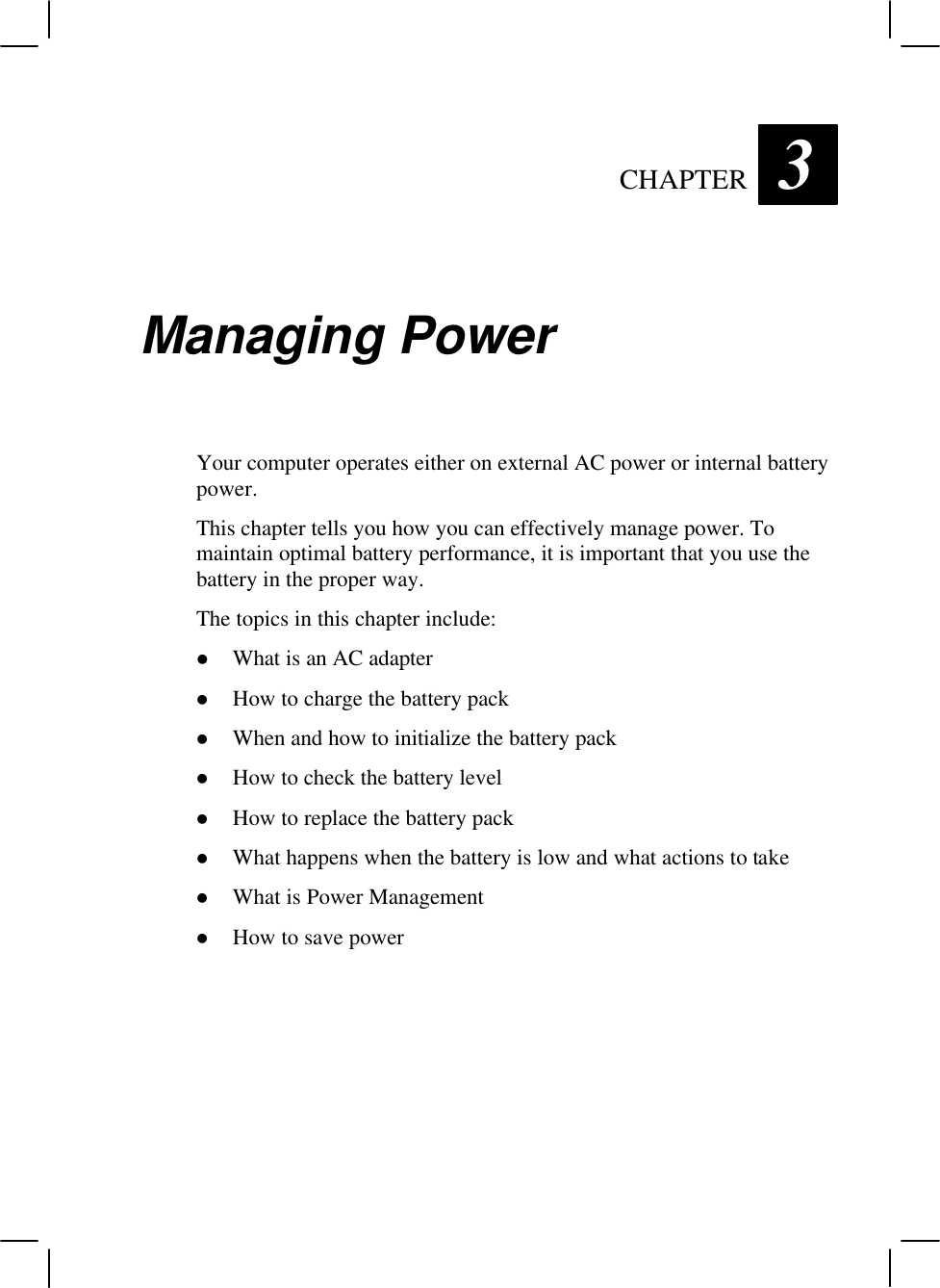   CHAPTER 3 Managing Power Your computer operates either on external AC power or internal battery power. This chapter tells you how you can effectively manage power. To maintain optimal battery performance, it is important that you use the battery in the proper way. The topics in this chapter include: l What is an AC adapter l How to charge the battery pack l When and how to initialize the battery pack l How to check the battery level l How to replace the battery pack l What happens when the battery is low and what actions to take l What is Power Management l How to save power 