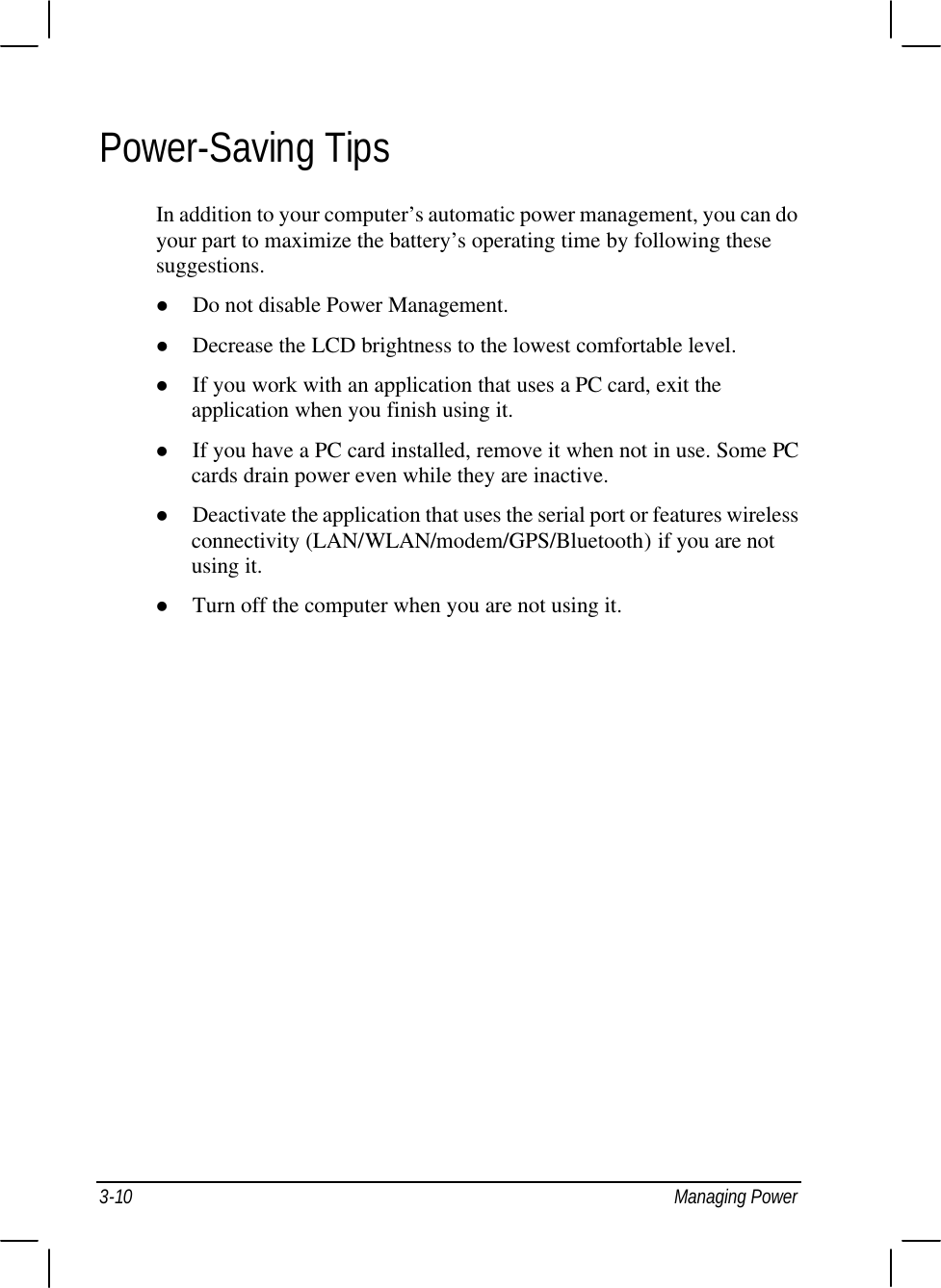  3-10 Managing Power Power-Saving Tips In addition to your computer’s automatic power management, you can do your part to maximize the battery’s operating time by following these suggestions. l Do not disable Power Management. l Decrease the LCD brightness to the lowest comfortable level. l If you work with an application that uses a PC card, exit the application when you finish using it. l If you have a PC card installed, remove it when not in use. Some PC cards drain power even while they are inactive. l Deactivate the application that uses the serial port or features wireless connectivity (LAN/WLAN/modem/GPS/Bluetooth) if you are not using it. l Turn off the computer when you are not using it.    