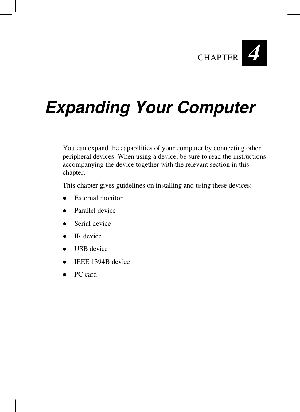   CHAPTER 4 Expanding Your Computer You can expand the capabilities of your computer by connecting other peripheral devices. When using a device, be sure to read the instructions accompanying the device together with the relevant section in this chapter. This chapter gives guidelines on installing and using these devices: l External monitor l Parallel device l Serial device l IR device l USB device l IEEE 1394B device l PC card  