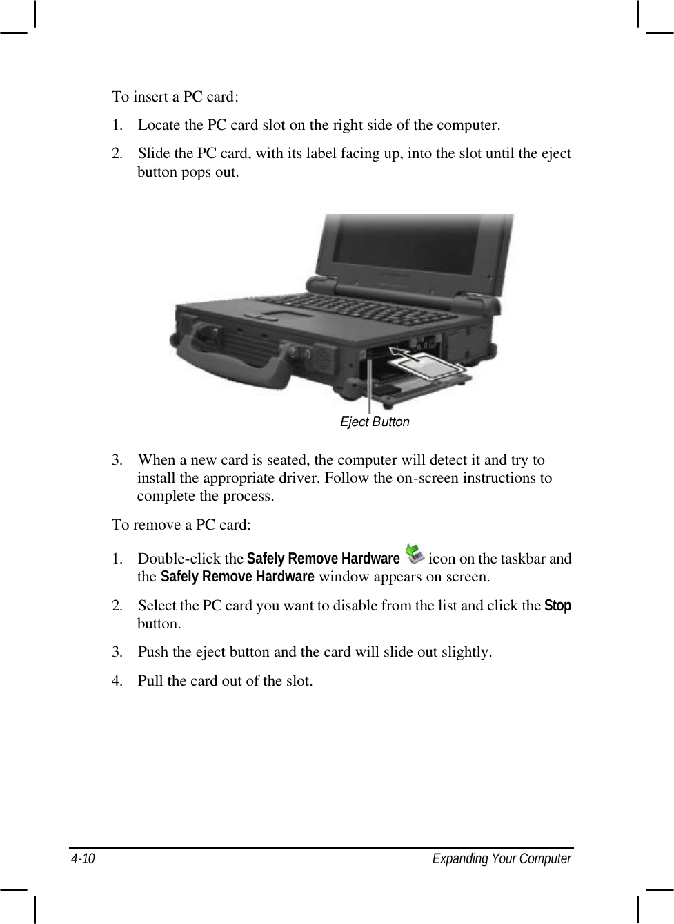  4-10 Expanding Your Computer To insert a PC card: 1. Locate the PC card slot on the right side of the computer. 2. Slide the PC card, with its label facing up, into the slot until the eject button pops out.  3. When a new card is seated, the computer will detect it and try to install the appropriate driver. Follow the on-screen instructions to complete the process. To remove a PC card: 1. Double-click the Safely Remove Hardware  icon on the taskbar and the Safely Remove Hardware window appears on screen. 2. Select the PC card you want to disable from the list and click the Stop button. 3. Push the eject button and the card will slide out slightly. 4. Pull the card out of the slot. Eject Button 