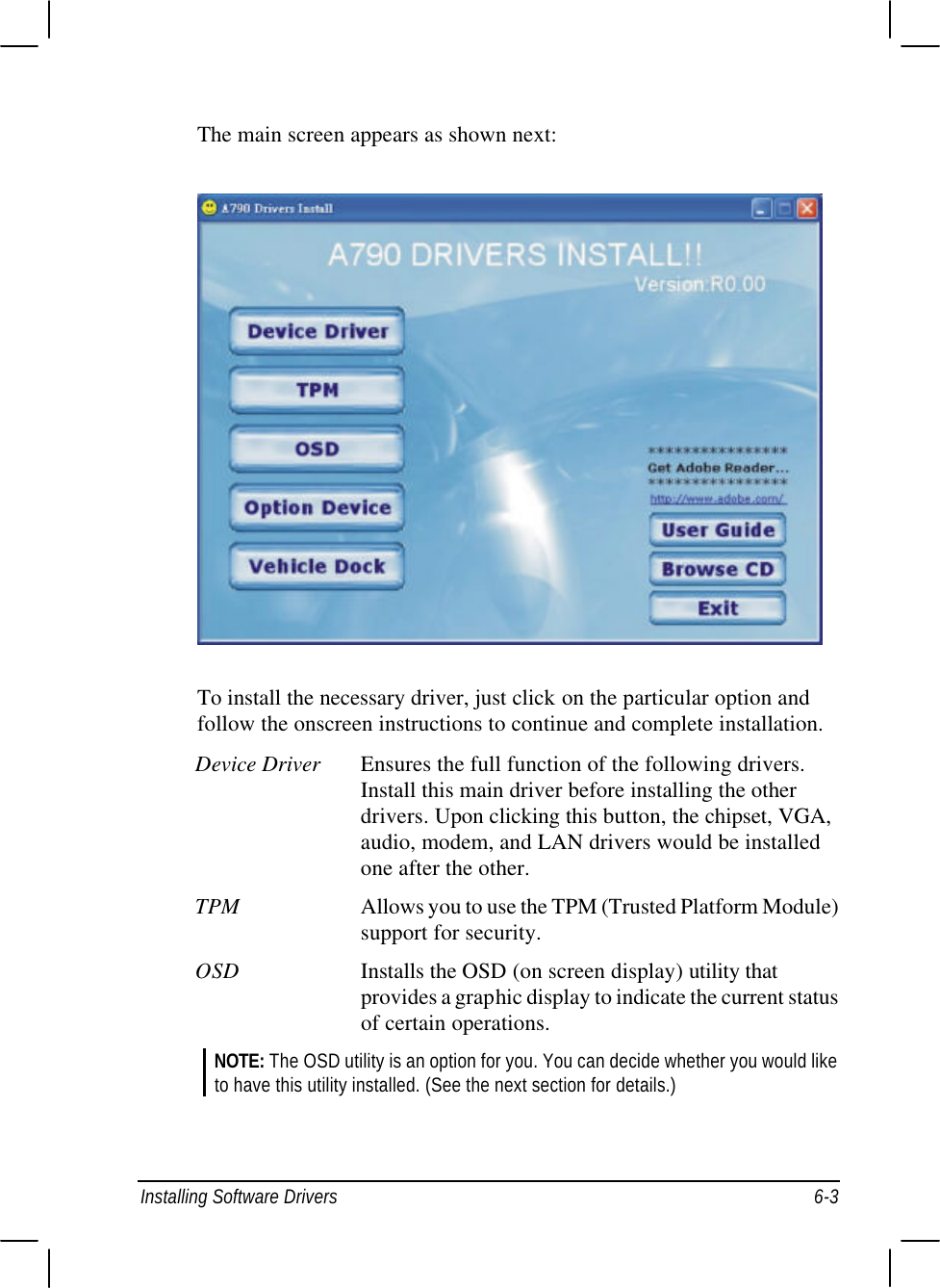  Installing Software Drivers 6-3 The main screen appears as shown next:  To install the necessary driver, just click on the particular option and follow the onscreen instructions to continue and complete installation. Device Driver Ensures the full function of the following drivers. Install this main driver before installing the other drivers. Upon clicking this button, the chipset, VGA, audio, modem, and LAN drivers would be installed one after the other. TPM Allows you to use the TPM (Trusted Platform Module) support for security. OSD Installs the OSD (on screen display) utility that provides a graphic display to indicate the current status of certain operations. NOTE: The OSD utility is an option for you. You can decide whether you would like to have this utility installed. (See the next section for details.)  